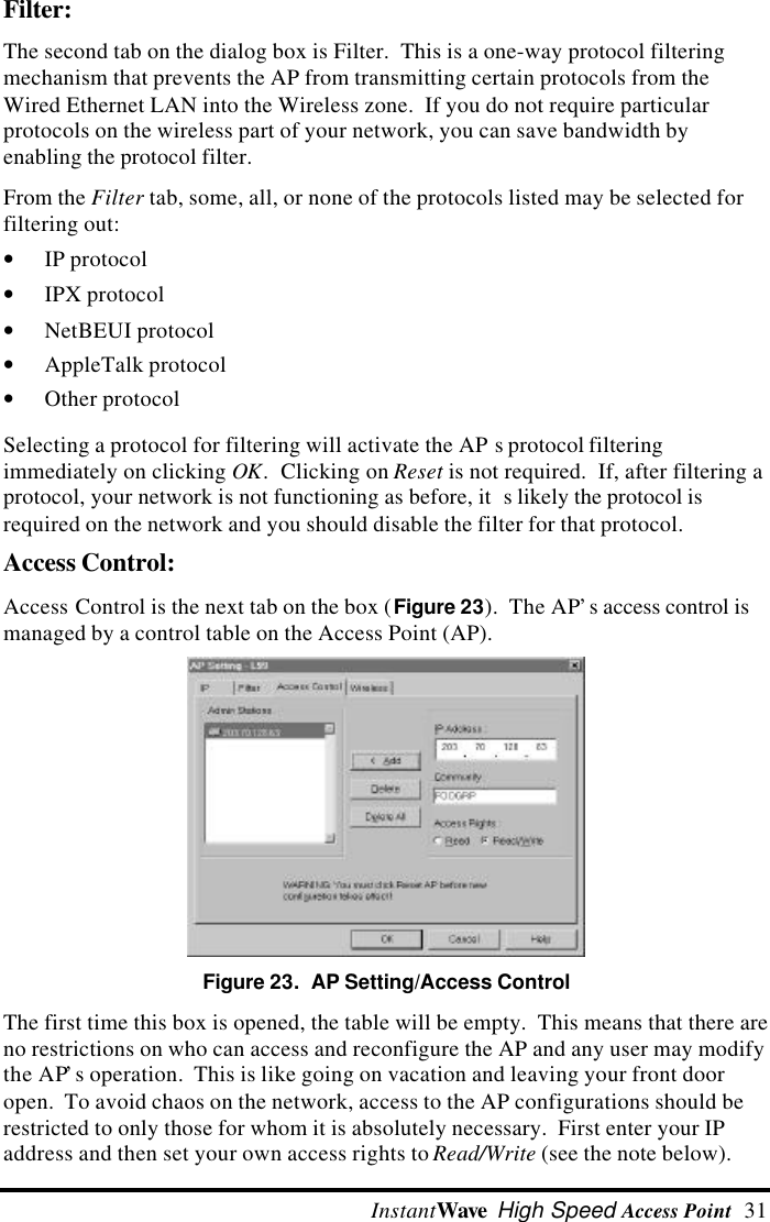  InstantWave High Speed Access Point  31 Filter: The second tab on the dialog box is Filter.  This is a one-way protocol filteringmechanism that prevents the AP from transmitting certain protocols from theWired Ethernet LAN into the Wireless zone.  If you do not require particularprotocols on the wireless part of your network, you can save bandwidth byenabling the protocol filter. From the Filter tab, some, all, or none of the protocols listed may be selected forfiltering out:&bull; IP protocol&bull; IPX protocol&bull; NetBEUI protocol&bull; AppleTalk protocol&bull; Other protocolSelecting a protocol for filtering will activate the AP s protocol filteringimmediately on clicking OK.  Clicking on Reset is not required.  If, after filtering aprotocol, your network is not functioning as before, it s likely the protocol isrequired on the network and you should disable the filter for that protocol.Access Control:Access Control is the next tab on the box (Figure 23).  The AP&rsquo;s access control ismanaged by a control table on the Access Point (AP).Figure 23.  AP Setting/Access ControlThe first time this box is opened, the table will be empty.  This means that there areno restrictions on who can access and reconfigure the AP and any user may modifythe AP&rsquo;s operation.  This is like going on vacation and leaving your front dooropen.  To avoid chaos on the network, access to the AP configurations should berestricted to only those for whom it is absolutely necessary.  First enter your IPaddress and then set your own access rights to Read/Write (see the note below).
