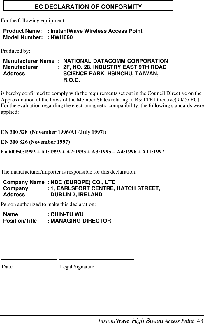  InstantWave High Speed Access Point  43EC DECLARATION OF CONFORMITYFor the following equipment:Product Name: :InstantWave Wireless Access PointModel Number::NWH660Produced by:Manufacturer Name :NATIONAL DATACOMM CORPORATIONManufacturerAddress:2F, NO. 28, INDUSTRY EAST 9TH ROADSCIENCE PARK, HSINCHU, TAIWAN,R.O.C.is hereby confirmed to comply with the requirements set out in the Council Directive on theApproximation of the Laws of the Member States relating to R&amp;TTE Directive(99/ 5/ EC).For the evaluation regarding the electromagnetic compatibility, the following standards wereapplied:EN 300 328  (November 1996/A1 (July 1997))EN 300 826 (November 1997)En 60950:1992 + A1:1993 + A2:1993 + A3:1995 + A4:1996 + A11:1997The manufacturer/importer is responsible for this declaration:Company Name :NDC (EUROPE) CO., LTDCompanyAddress:1, EARLSFORT CENTRE, HATCH STREET,DUBLIN 2, IRELANDPerson authorized to make this declaration:Name :CHIN-TU WUPosition/Title:MANAGING DIRECTORDate Legal Signature
