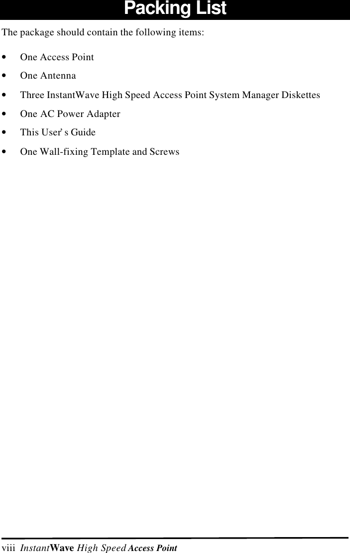 viii  InstantWave High Speed Access PointPacking ListThe package should contain the following items:&bull; One Access Point&bull; One Antenna&bull; Three InstantWave High Speed Access Point System Manager Diskettes&bull; One AC Power Adapter&bull; This User&rsquo;s Guide&bull; One Wall-fixing Template and Screws
