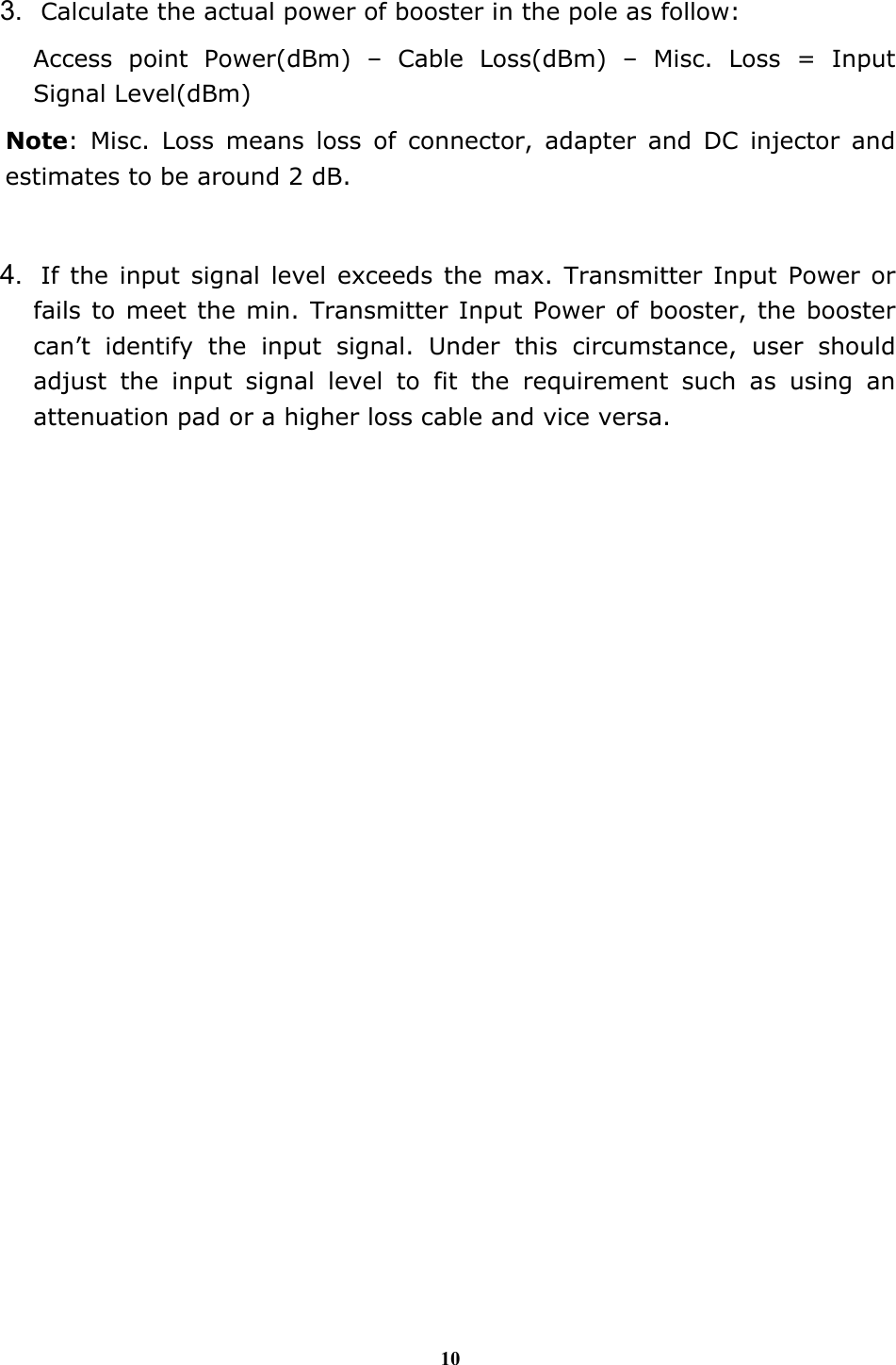 10  3. Calculate the actual power of booster in the pole as follow: Access point Power(dBm) &ndash; Cable Loss(dBm) &ndash; Misc. Loss = Input Signal Level(dBm) Note: Misc. Loss means loss of connector, adapter and DC injector and estimates to be around 2 dB.  4. If the input signal level exceeds the max. Transmitter Input Power or fails to meet the min. Transmitter Input Power of booster, the booster can&rsquo;t identify the input signal. Under this circumstance, user should adjust the input signal level to fit the requirement such as using an attenuation pad or a higher loss cable and vice versa. 