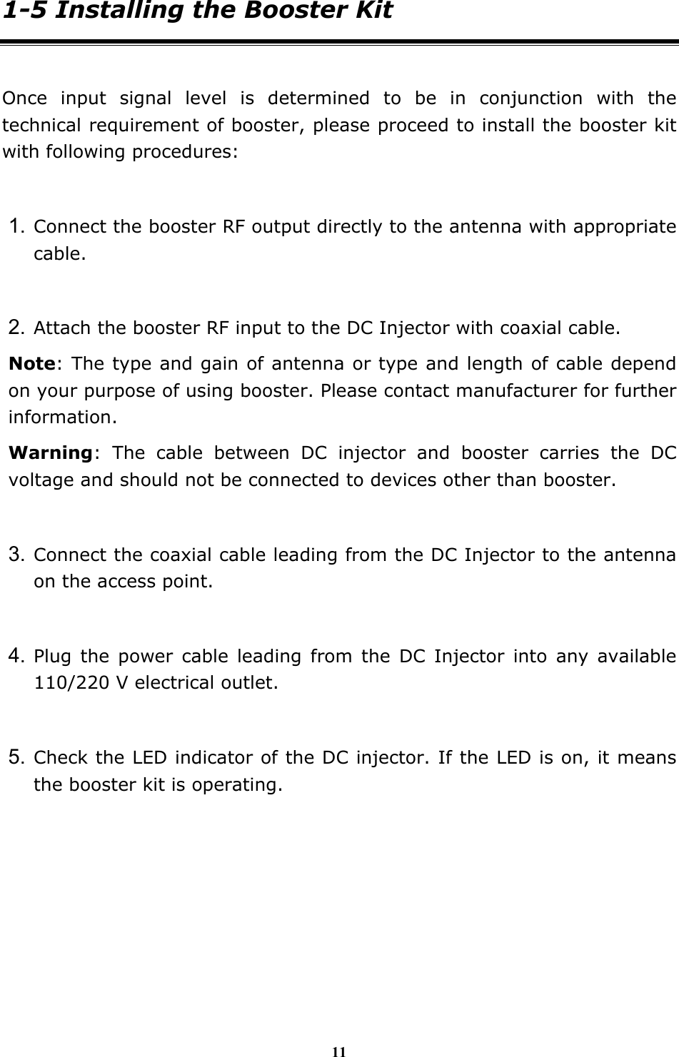 11 1-5 Installing the Booster Kit  Once input signal level is determined to be in conjunction with the technical requirement of booster, please proceed to install the booster kit with following procedures:  1. Connect the booster RF output directly to the antenna with appropriate cable.  2. Attach the booster RF input to the DC Injector with coaxial cable. Note: The type and gain of antenna or type and length of cable depend on your purpose of using booster. Please contact manufacturer for further information. Warning: The cable between DC injector and booster carries the DC voltage and should not be connected to devices other than booster.  3. Connect the coaxial cable leading from the DC Injector to the antenna on the access point.  4. Plug the power cable leading from the DC Injector into any available 110/220 V electrical outlet.  5. Check the LED indicator of the DC injector. If the LED is on, it means the booster kit is operating.       