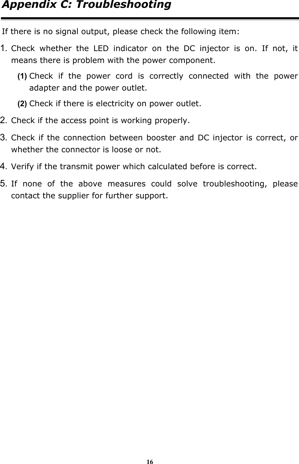 16 Appendix C: Troubleshooting If there is no signal output, please check the following item: 1. Check whether the LED indicator on the DC injector is on. If not, it means there is problem with the power component.   (1) Check if the power cord is correctly connected with the power adapter and the power outlet. (2) Check if there is electricity on power outlet.   2. Check if the access point is working properly. 3. Check if the connection between booster and DC injector is correct, or whether the connector is loose or not. 4. Verify if the transmit power which calculated before is correct. 5. If none of the above measures could solve troubleshooting, please contact the supplier for further support.   
