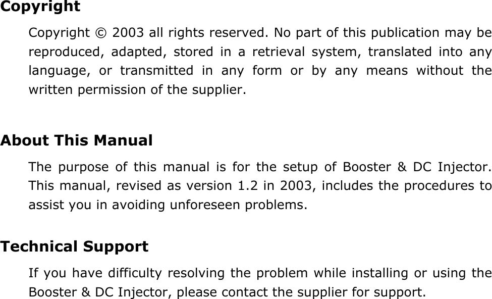  Copyright Copyright &copy; 2003 all rights reserved. No part of this publication may be reproduced, adapted, stored in a retrieval system, translated into any language, or transmitted in any form or by any means without the written permission of the supplier.   About This Manual The purpose of this manual is for the setup of Booster &amp; DC Injector.  This manual, revised as version 1.2 in 2003, includes the procedures to assist you in avoiding unforeseen problems.    Technical Support If you have difficulty resolving the problem while installing or using the Booster &amp; DC Injector, please contact the supplier for support.  