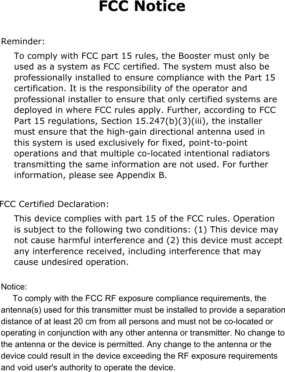 FCC Notice   Reminder: To comply with FCC part 15 rules, the Booster must only be used as a system as FCC certified. The system must also be professionally installed to ensure compliance with the Part 15 certification. It is the responsibility of the operator and professional installer to ensure that only certified systems are deployed in where FCC rules apply. Further, according to FCC Part 15 regulations, Section 15.247(b)(3)(iii), the installer must ensure that the high-gain directional antenna used in this system is used exclusively for fixed, point-to-point operations and that multiple co-located intentional radiators transmitting the same information are not used. For further information, please see Appendix B.  FCC Certified Declaration: This device complies with part 15 of the FCC rules. Operation is subject to the following two conditions: (1) This device may not cause harmful interference and (2) this device must accept any interference received, including interference that may cause undesired operation. Notice:     To comply with the FCC RF exposure compliance requirements, the antenna(s) used for this transmitter must be installed to provide a separation distance of at least 20 cm from all persons and must not be co-located or operating in conjunction with any other antenna or transmitter. No change to the antenna or the device is permitted. Any change to the antenna or the device could result in the device exceeding the RF exposure requirements and void user's authority to operate the device.