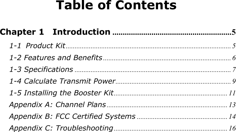 Table of Contents  Chapter 1  Introduction ..........................................................5 1-1 Product Kit............................................................................................. 5 1-2 Features and Benefits ........................................................................ 6 1-3 Specifications ........................................................................................ 7 1-4 Calculate Transmit Power................................................................. 9 1-5 Installing the Booster Kit................................................................ 11 Appendix A: Channel Plans .................................................................... 13 Appendix B: FCC Certified Systems ................................................... 14 Appendix C: Troubleshooting................................................................ 16 