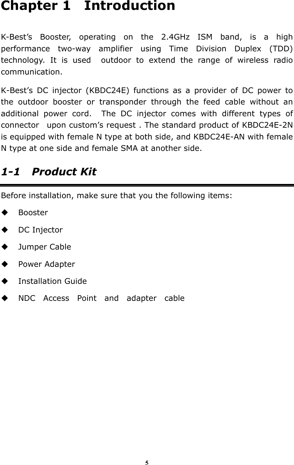5 Chapter 1  Introduction  K-Best&rsquo;s Booster, operating on the 2.4GHz ISM band, is a high performance two-way amplifier using Time Division Duplex (TDD) technology. It is used  outdoor to extend the range of wireless radio communication. K-Best&rsquo;s DC injector (KBDC24E) functions as a provider of DC power to the outdoor booster or transponder through the feed cable without an additional power cord.  The DC injector comes with different types of connector  upon custom&rsquo;s request . The standard product of KBDC24E-2N is equipped with female N type at both side, and KBDC24E-AN with female N type at one side and female SMA at another side. 1-1 Product Kit Before installation, make sure that you the following items:  Booster  DC Injector  Jumper Cable  Power Adapter  Installation Guide  NDC Access Point and adapter cable               