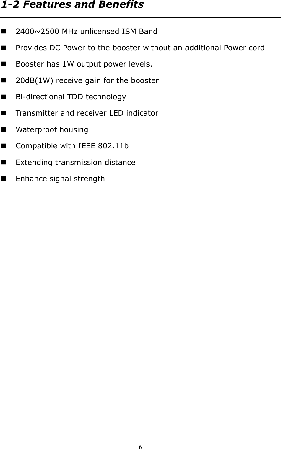 6 1-2 Features and Benefits  2400~2500 MHz unlicensed ISM Band  Provides DC Power to the booster without an additional Power cord  Booster has 1W output power levels.  20dB(1W) receive gain for the booster  Bi-directional TDD technology  Transmitter and receiver LED indicator  Waterproof housing    Compatible with IEEE 802.11b  Extending transmission distance  Enhance signal strength  