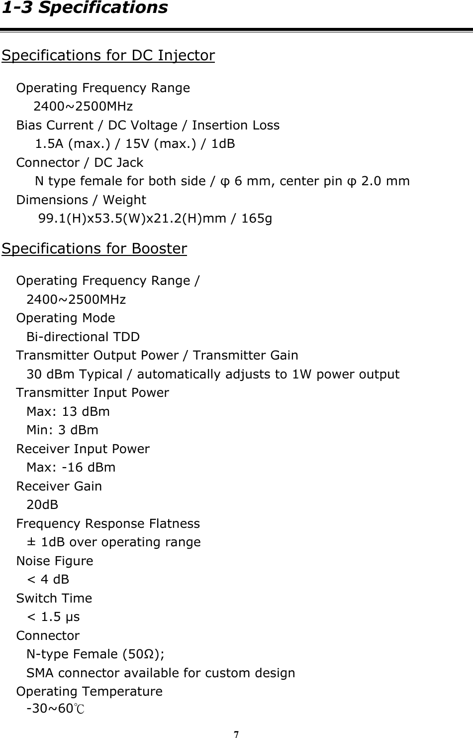 7 1-3 Specifications Specifications for DC Injector Operating Frequency Range 2400~2500MHz Bias Current / DC Voltage / Insertion Loss 1.5A (max.) / 15V (max.) / 1dB Connector / DC Jack N type female for both side / &phi; 6 mm, center pin &phi; 2.0 mm Dimensions / Weight 99.1(H)x53.5(W)x21.2(H)mm / 165g Specifications for Booster Operating Frequency Range /   2400~2500MHz Operating Mode Bi-directional TDD Transmitter Output Power / Transmitter Gain 30 dBm Typical / automatically adjusts to 1W power output Transmitter Input Power Max: 13 dBm   Min: 3 dBm   Receiver Input Power Max: -16 dBm   Receiver Gain 20dB Frequency Response Flatness &plusmn; 1dB over operating range Noise Figure   < 4 dB Switch Time < 1.5 &micro;s Connector N-type Female (50Ω);  SMA connector available for custom design Operating Temperature -30~60℃ 