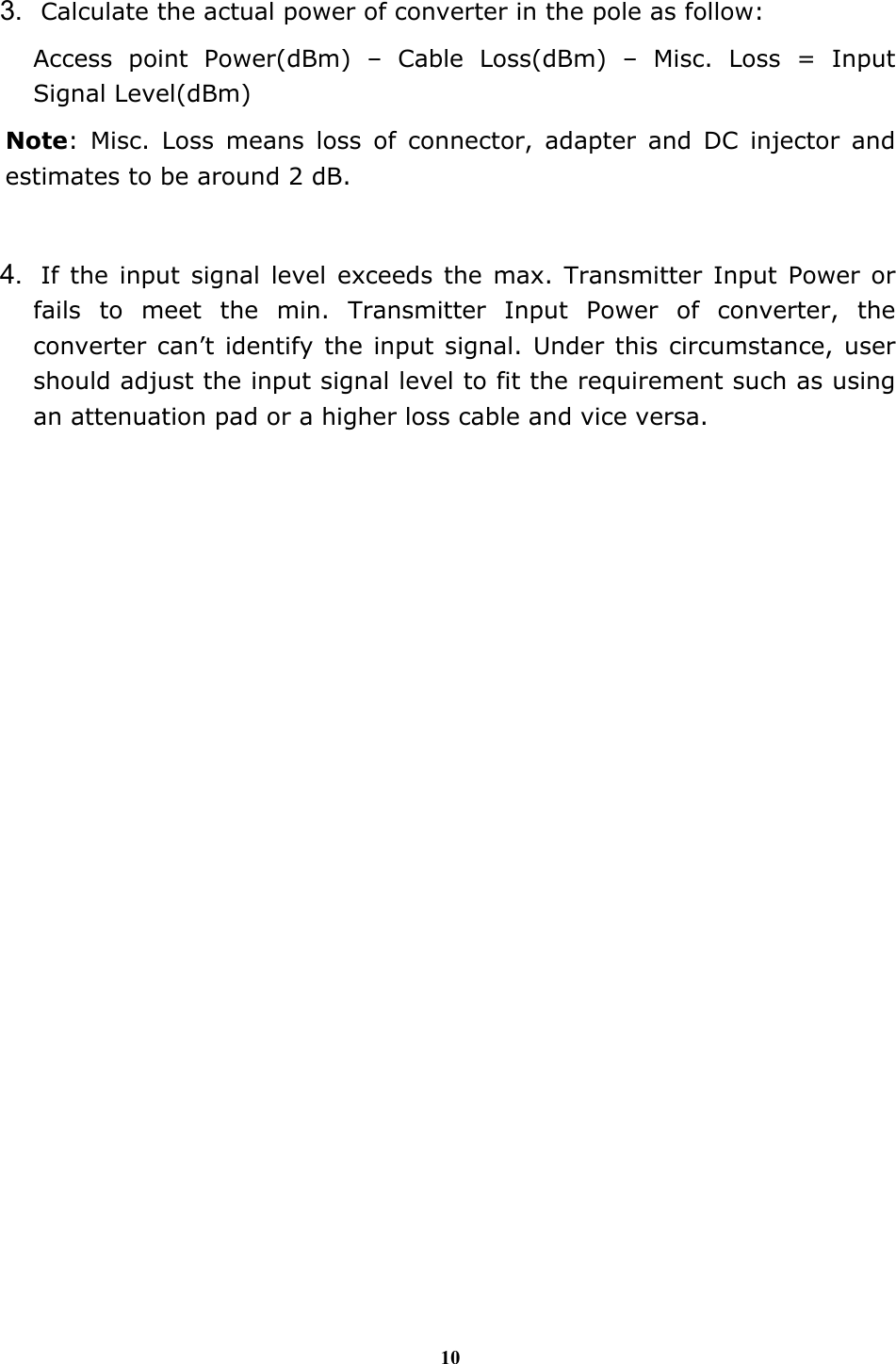 10  3. Calculate the actual power of converter in the pole as follow: Access point Power(dBm) &ndash; Cable Loss(dBm) &ndash; Misc. Loss = Input Signal Level(dBm) Note: Misc. Loss means loss of connector, adapter and DC injector and estimates to be around 2 dB.  4. If the input signal level exceeds the max. Transmitter Input Power or fails to meet the min. Transmitter Input Power of converter, the converter can&rsquo;t identify the input signal. Under this circumstance, user should adjust the input signal level to fit the requirement such as using an attenuation pad or a higher loss cable and vice versa. 