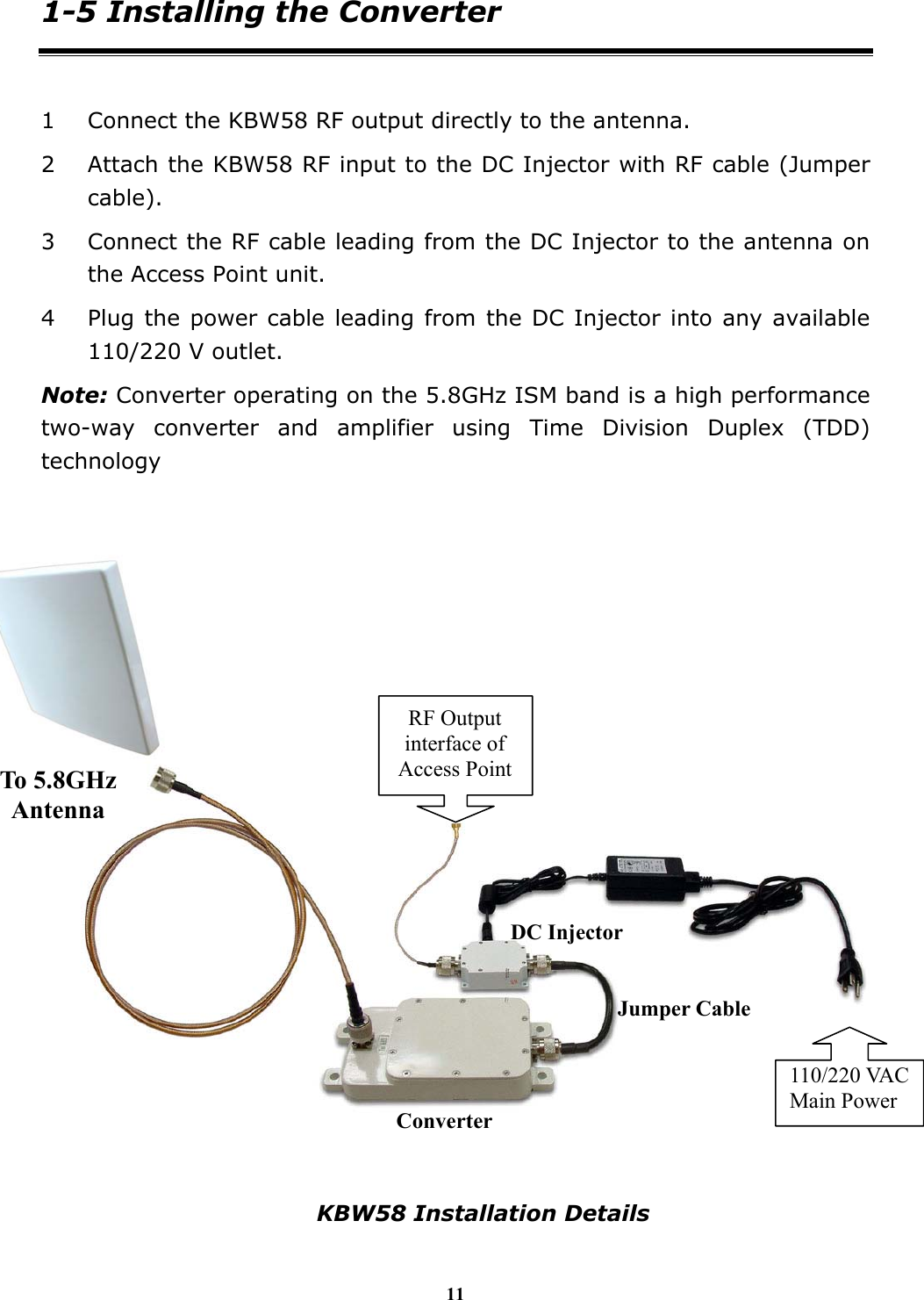 11 1-5 Installing the Converter  1 Connect the KBW58 RF output directly to the antenna. 2 Attach the KBW58 RF input to the DC Injector with RF cable (Jumper cable). 3 Connect the RF cable leading from the DC Injector to the antenna on the Access Point unit. 4 Plug the power cable leading from the DC Injector into any available 110/220 V outlet. Note: Converter operating on the 5.8GHz ISM band is a high performance two-way converter and amplifier using Time Division Duplex (TDD) technology        KBW58 Installation Details DC InjectorConverterJumper Cable 110/220 VAC Main Power To 5.8GHz Antenna RF Output interface of Access Point