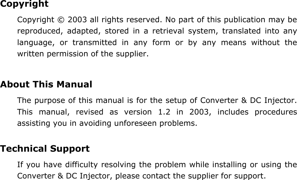 Copyright Copyright &copy; 2003 all rights reserved. No part of this publication may be reproduced, adapted, stored in a retrieval system, translated into any language, or transmitted in any form or by any means without the written permission of the supplier.   About This Manual The purpose of this manual is for the setup of Converter &amp; DC Injector.  This manual, revised as version 1.2 in 2003, includes procedures assisting you in avoiding unforeseen problems.    Technical Support If you have difficulty resolving the problem while installing or using the Converter &amp; DC Injector, please contact the supplier for support.  