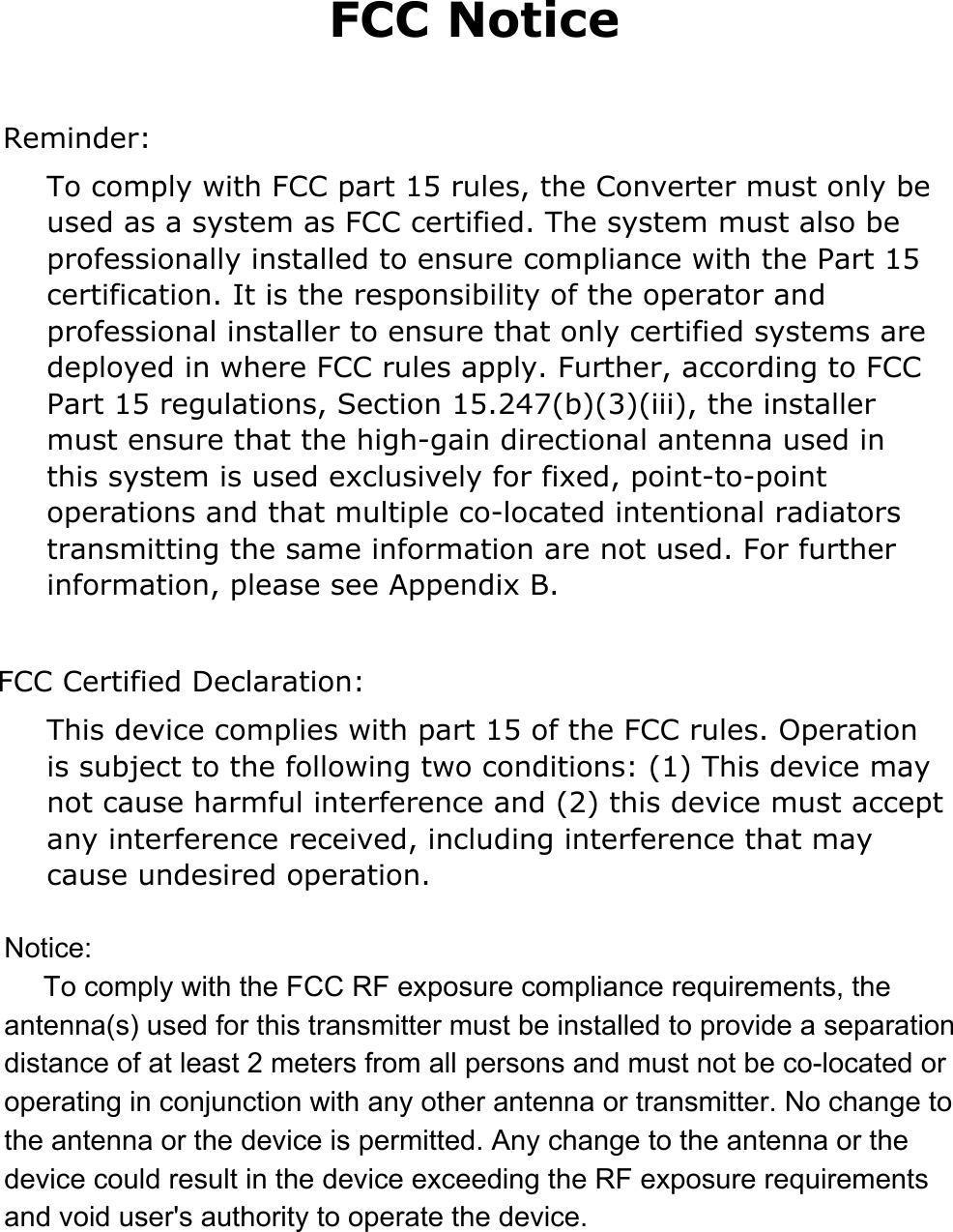 FCC Notice   Reminder: To comply with FCC part 15 rules, the Converter must only be used as a system as FCC certified. The system must also be professionally installed to ensure compliance with the Part 15 certification. It is the responsibility of the operator and professional installer to ensure that only certified systems are deployed in where FCC rules apply. Further, according to FCC Part 15 regulations, Section 15.247(b)(3)(iii), the installer must ensure that the high-gain directional antenna used in this system is used exclusively for fixed, point-to-point operations and that multiple co-located intentional radiators transmitting the same information are not used. For further information, please see Appendix B.  FCC Certified Declaration: This device complies with part 15 of the FCC rules. Operation is subject to the following two conditions: (1) This device may not cause harmful interference and (2) this device must accept any interference received, including interference that may cause undesired operation. Notice:     To comply with the FCC RF exposure compliance requirements, the antenna(s) used for this transmitter must be installed to provide a separation distance of at least 2 meters from all persons and must not be co-located or operating in conjunction with any other antenna or transmitter. No change to the antenna or the device is permitted. Any change to the antenna or the device could result in the device exceeding the RF exposure requirements and void user's authority to operate the device.
