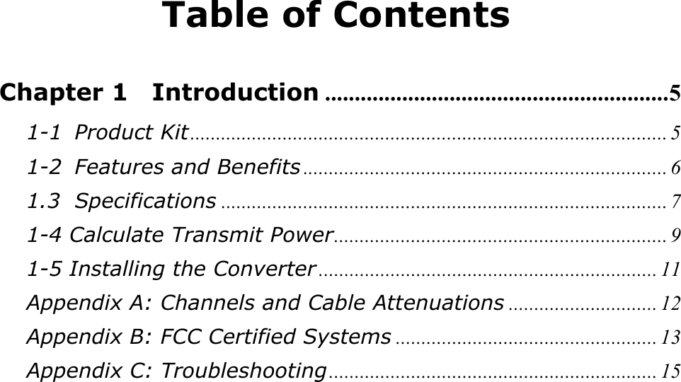 Table of Contents  Chapter 1  Introduction ..........................................................5 1-1 Product Kit............................................................................................. 5 1-2 Features and Benefits ....................................................................... 6 1.3 Specifications ....................................................................................... 7 1-4 Calculate Transmit Power................................................................. 9 1-5 Installing the Converter .................................................................. 11 Appendix A: Channels and Cable Attenuations ............................. 12 Appendix B: FCC Certified Systems ................................................... 13 Appendix C: Troubleshooting................................................................ 15 