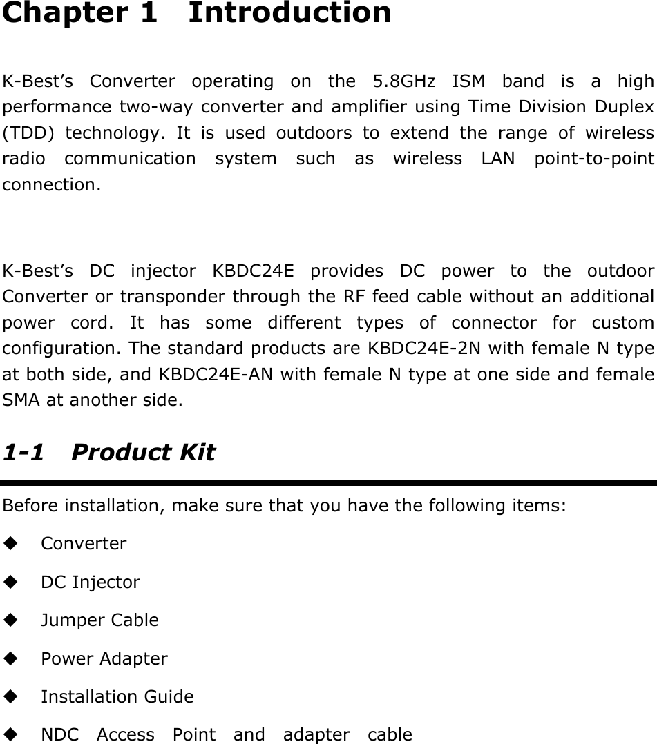 Chapter 1  Introduction  K-Best&rsquo;s Converter operating on the 5.8GHz ISM band is a high performance two-way converter and amplifier using Time Division Duplex (TDD) technology. It is used outdoors to extend the range of wireless radio communication system such as wireless LAN point-to-point connection.  K-Best&rsquo;s DC injector KBDC24E provides DC power to the outdoor Converter or transponder through the RF feed cable without an additional power cord. It has some different types of connector for custom configuration. The standard products are KBDC24E-2N with female N type at both side, and KBDC24E-AN with female N type at one side and female SMA at another side. 1-1 Product Kit Before installation, make sure that you have the following items:  Converter  DC Injector  Jumper Cable  Power Adapter  Installation Guide  NDC Access Point and adapter cable            