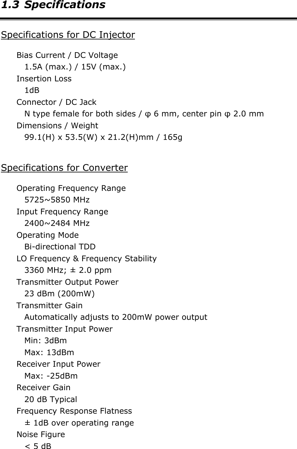 1.3 Specifications Specifications for DC Injector Bias Current / DC Voltage 1.5A (max.) / 15V (max.) Insertion Loss 1dB Connector / DC Jack N type female for both sides / &phi; 6 mm, center pin &phi; 2.0 mm Dimensions / Weight 99.1(H) x 53.5(W) x 21.2(H)mm / 165g  Specifications for Converter Operating Frequency Range 5725~5850 MHz   Input Frequency Range   2400~2484 MHz Operating Mode Bi-directional TDD LO Frequency &amp; Frequency Stability 3360 MHz; &plusmn; 2.0 ppm Transmitter Output Power 23 dBm (200mW)   Transmitter Gain Automatically adjusts to 200mW power output Transmitter Input Power Min: 3dBm   Max: 13dBm   Receiver Input Power Max: -25dBm   Receiver Gain 20 dB Typical Frequency Response Flatness &plusmn; 1dB over operating range Noise Figure < 5 dB 