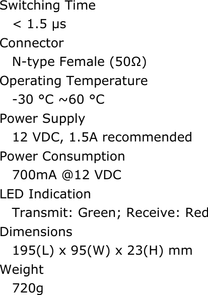 Switching Time < 1.5 &micro;s Connector N-type Female (50Ω) Operating Temperature -30 &deg;C ~60 &deg;C Power Supply   12 VDC, 1.5A recommended Power Consumption 700mA @12 VDC LED Indication Transmit: Green; Receive: Red Dimensions 195(L) x 95(W) x 23(H) mm Weight  720g  
