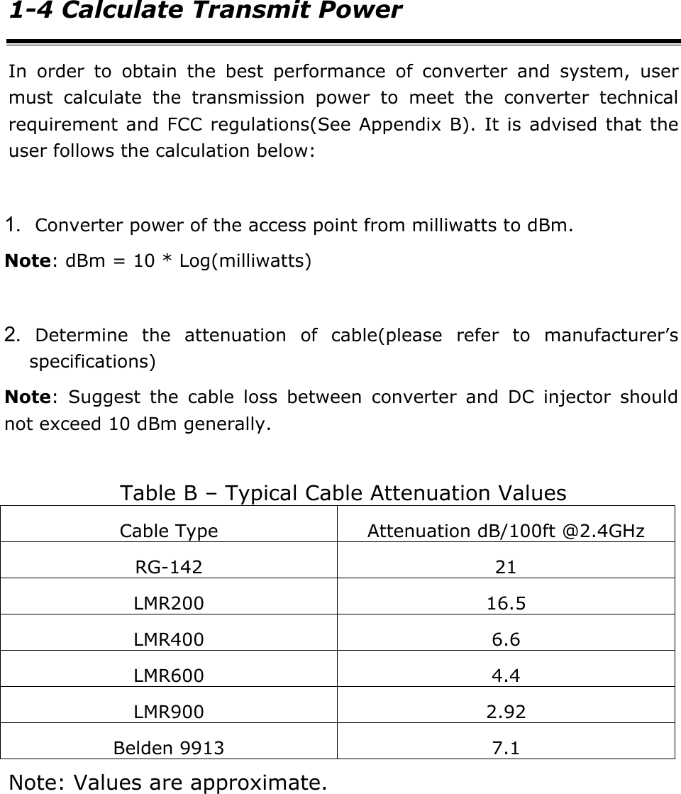 1-4 Calculate Transmit Power In order to obtain the best performance of converter and system, user must calculate the transmission power to meet the converter technical requirement and FCC regulations(See Appendix B). It is advised that the user follows the calculation below:  1. Converter power of the access point from milliwatts to dBm. Note: dBm = 10 * Log(milliwatts)  2. Determine the attenuation of cable(please refer to manufacturer&rsquo;s specifications) Note: Suggest the cable loss between converter and DC injector should not exceed 10 dBm generally.  Table B &ndash; Typical Cable Attenuation Values Cable Type  Attenuation dB/100ft @2.4GHz RG-142 21 LMR200 16.5 LMR400 6.6 LMR600 4.4 LMR900 2.92 Belden 9913  7.1 Note: Values are approximate.