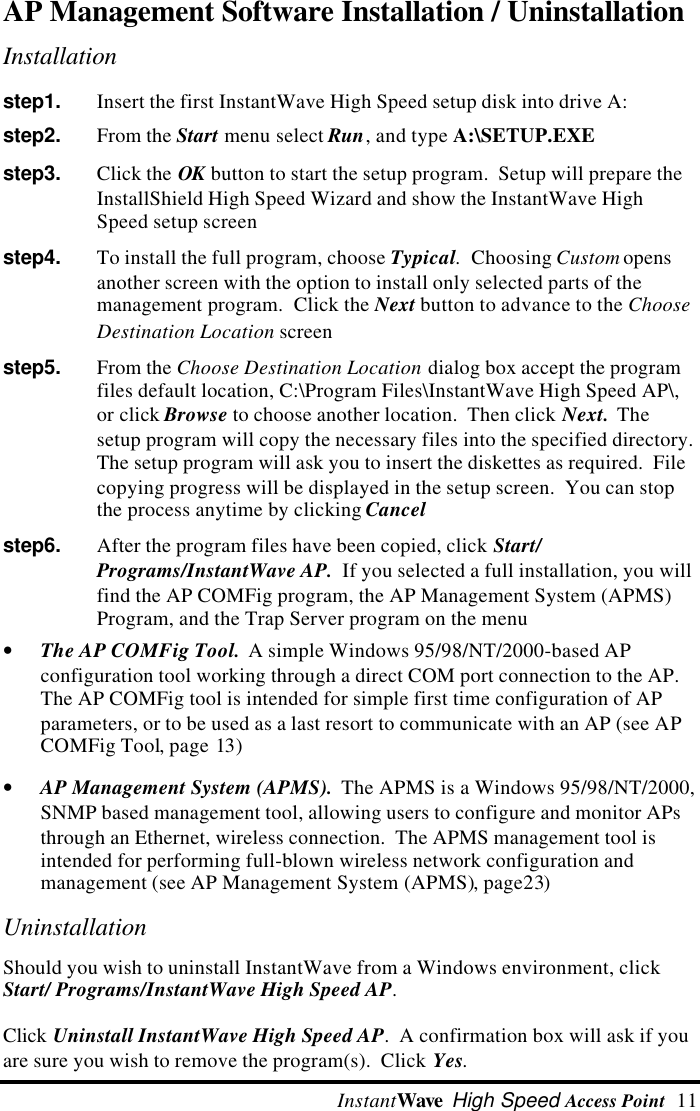  InstantWave High Speed Access Point  11AP Management Software Installation / UninstallationInstallationstep1.   Insert the first InstantWave High Speed setup disk into drive A:step2.   From the Start menu select Run, and type A:\SETUP.EXEstep3.   Click the OK button to start the setup program.  Setup will prepare theInstallShield High Speed Wizard and show the InstantWave HighSpeed setup screenstep4.   To install the full program, choose Typical.  Choosing Custom opensanother screen with the option to install only selected parts of themanagement program.  Click the Next button to advance to the ChooseDestination Location screenstep5.   From the Choose Destination Location dialog box accept the programfiles default location, C:\Program Files\InstantWave High Speed AP\,or click Browse to choose another location.  Then click Next.  Thesetup program will copy the necessary files into the specified directory.The setup program will ask you to insert the diskettes as required.  Filecopying progress will be displayed in the setup screen.  You can stopthe process anytime by clicking Cancelstep6.   After the program files have been copied, click Start/Programs/InstantWave AP.  If you selected a full installation, you willfind the AP COMFig program, the AP Management System (APMS)Program, and the Trap Server program on the menu&bull; The AP COMFig Tool.  A simple Windows 95/98/NT/2000-based APconfiguration tool working through a direct COM port connection to the AP.The AP COMFig tool is intended for simple first time configuration of APparameters, or to be used as a last resort to communicate with an AP (see APCOMFig Tool, page 13)&bull; AP Management System (APMS).  The APMS is a Windows 95/98/NT/2000,SNMP based management tool, allowing users to configure and monitor APsthrough an Ethernet, wireless connection.  The APMS management tool isintended for performing full-blown wireless network configuration andmanagement (see AP Management System (APMS), page23)UninstallationShould you wish to uninstall InstantWave from a Windows environment, clickStart/ Programs/InstantWave High Speed AP.Click Uninstall InstantWave High Speed AP.  A confirmation box will ask if youare sure you wish to remove the program(s).  Click Yes.