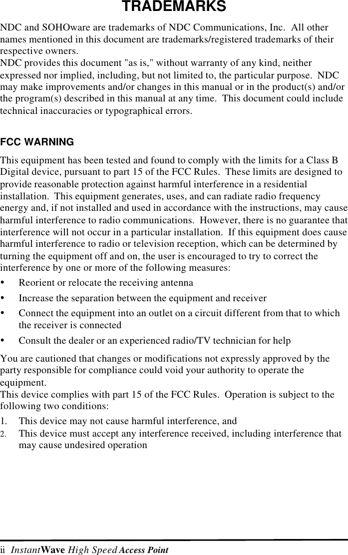 ii  InstantWave High Speed Access PointTRADEMARKSNDC and SOHOware are trademarks of NDC Communications, Inc.  All othernames mentioned in this document are trademarks/registered trademarks of theirrespective owners.NDC provides this document "as is," without warranty of any kind, neitherexpressed nor implied, including, but not limited to, the particular purpose.  NDCmay make improvements and/or changes in this manual or in the product(s) and/orthe program(s) described in this manual at any time.  This document could includetechnical inaccuracies or typographical errors.FCC WARNINGThis equipment has been tested and found to comply with the limits for a Class BDigital device, pursuant to part 15 of the FCC Rules.  These limits are designed toprovide reasonable protection against harmful interference in a residentialinstallation.  This equipment generates, uses, and can radiate radio frequencyenergy and, if not installed and used in accordance with the instructions, may causeharmful interference to radio communications.  However, there is no guarantee thatinterference will not occur in a particular installation.  If this equipment does causeharmful interference to radio or television reception, which can be determined byturning the equipment off and on, the user is encouraged to try to correct theinterference by one or more of the following measures:&Yuml; Reorient or relocate the receiving antenna&Yuml; Increase the separation between the equipment and receiver&Yuml; Connect the equipment into an outlet on a circuit different from that to whichthe receiver is connected&Yuml; Consult the dealer or an experienced radio/TV technician for helpYou are cautioned that changes or modifications not expressly approved by theparty responsible for compliance could void your authority to operate theequipment.This device complies with part 15 of the FCC Rules.  Operation is subject to thefollowing two conditions:1. This device may not cause harmful interference, and2. This device must accept any interference received, including interference thatmay cause undesired operation