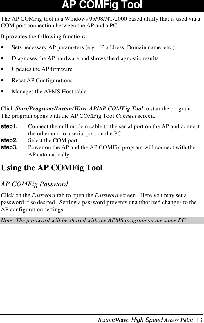  InstantWave High Speed Access Point  13AP COMFig Tool The AP COMFig tool is a Windows 95/98/NT/2000 based utility that is used via aCOM port connection between the AP and a PC. It provides the following functions:&bull; Sets necessary AP parameters (e.g., IP address, Domain name, etc.)&bull; Diagnoses the AP hardware and shows the diagnostic results&bull; Updates the AP firmware&bull; Reset AP Configurations&bull; Manages the APMS Host tableClick Start/Programs/InstantWave AP/AP COMFig Tool to start the program.The program opens with the AP COMFig Tool Connect screen.step1.   Connect the null modem cable to the serial port on the AP and connectthe other end to a serial port on the PCstep2.   Select the COM portstep3.   Power on the AP and the AP COMFig program will connect with theAP automaticallyUsing the AP COMFig ToolAP COMFig PasswordClick on the Password tab to open the Password screen.  Here you may set apassword if so desired.  Setting a password prevents unauthorized changes to theAP configuration settings.Note: The password will be shared with the APMS program on the same PC.