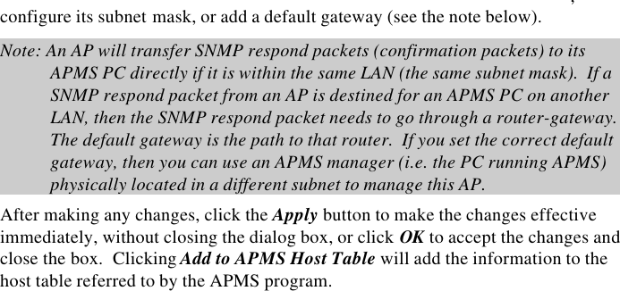 18  InstantWave High Speed Access PointAnother WEP key generation method is by inserting the key values directly fromthe keyboard. And click on the write to AP NVRAM. Select the Key number anduse Key for accessing between Access Point and clients. If the Key is not enteredcorrectly, a client cannot access the resources. As the wireless channel is moreprone to the illegal access, WEP provides users safe access. IP: Click the IP tab to open the IP card (Figure 11).  All InstantWave Access Pointsare delivered with a default IP of 192.168.1.1 and a default subnet mask of255.255.255.0.  If you wish to change the defaults, set each AP to its new IPaddress before introducing it to the open network. All APs within the samenetwork must have the same TCP/IP subnet address. Figure 11.  Configuration/IP From the IP tab you may view or modify the Access Point ,configure its subnet mask, or add a default gateway (see the note below). Note: An AP will transfer SNMP respond packets (confirmation packets) to itsAPMS PC directly if it is within the same LAN (the same subnet mask).  If aSNMP respond packet from an AP is destined for an APMS PC on anotherLAN, then the SNMP respond packet needs to go through a router-gateway.The default gateway is the path to that router.  If you set the correct defaultgateway, then you can use an APMS manager (i.e. the PC running APMS)physically located in a different subnet to manage this AP. After making any changes, click the Apply button to make the changes effectiveimmediately, without closing the dialog box, or click OK to accept the changes andclose the box.  Clicking Add to APMS Host Table will add the information to thehost table referred to by the APMS program.