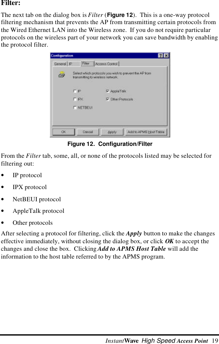  InstantWave High Speed Access Point  19 Filter: The next tab on the dialog box is Filter (Figure 12).  This is a one-way protocolfiltering mechanism that prevents the AP from transmitting certain protocols fromthe Wired Ethernet LAN into the Wireless zone.  If you do not require particularprotocols on the wireless part of your network you can save bandwidth by enablingthe protocol filter.Figure 12.  Configuration/Filter From the Filter tab, some, all, or none of the protocols listed may be selected forfiltering out:&bull; IP protocol&bull; IPX protocol&bull; NetBEUI protocol&bull; AppleTalk protocol&bull; Other protocols After selecting a protocol for filtering, click the Apply button to make the changeseffective immediately, without closing the dialog box, or click OK to accept thechanges and close the box.  Clicking Add to APMS Host Table will add theinformation to the host table referred to by the APMS program.