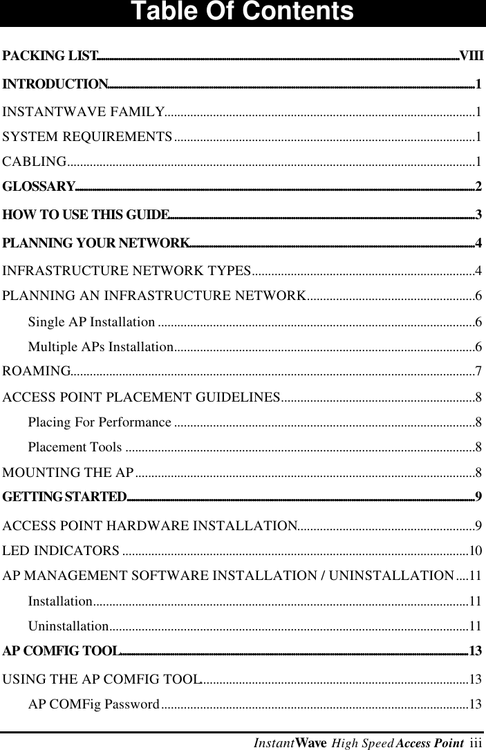  InstantWave High Speed Access Point  iiiTable Of ContentsPACKING LIST........................................................................................................................................................................VIIIINTRODUCTION..........................................................................................................................................................................1INSTANTWAVE FAMILY................................................................................................1SYSTEM REQUIREMENTS.............................................................................................1CABLING..............................................................................................................................1GLOSSARY.........................................................................................................................................................................................2HOW TO USE THIS GUIDE..............................................................................................................................................3PLANNING YOUR NETWORK....................................................................................................................................4INFRASTRUCTURE NETWORK TYPES.....................................................................4PLANNING AN INFRASTRUCTURE NETWORK....................................................6Single AP Installation ..................................................................................................6Multiple APs Installation.............................................................................................6ROAMING.............................................................................................................................7ACCESS POINT PLACEMENT GUIDELINES............................................................8Placing For Performance .............................................................................................8Placement Tools ............................................................................................................8MOUNTING THE AP.........................................................................................................8GETTING STARTED.................................................................................................................................................................9ACCESS POINT HARDWARE INSTALLATION.......................................................9LED INDICATORS ...........................................................................................................10AP MANAGEMENT SOFTWARE INSTALLATION / UNINSTALLATION....11Installation....................................................................................................................11Uninstallation...............................................................................................................11AP COMFIG TOOL.................................................................................................................................................................13USING THE AP COMFIG TOOL...................................................................................13AP COMFig Password...............................................................................................13