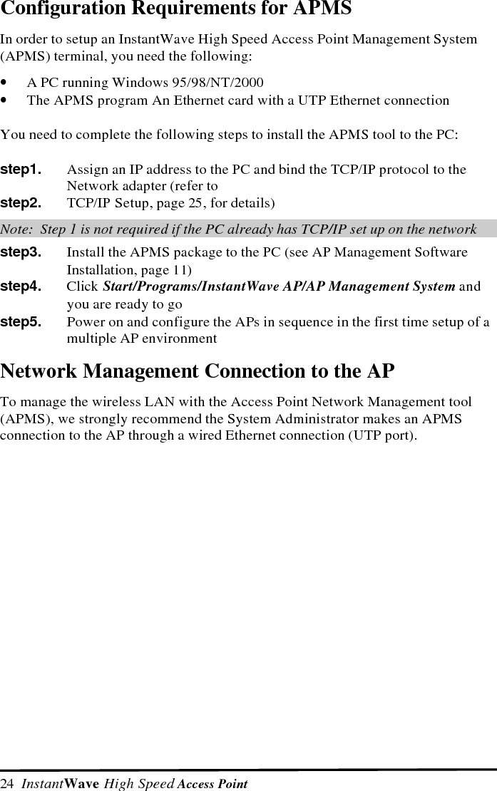  InstantWave High Speed Access Point  25Making an Ethernet ConnectionChoose a PC on the Ethernet LAN to which the AP is connected and carry out thefollowing procedure:TCP/IP SetupThe following explains how to setup the Transmission Control Protocol/InternetProtocol (TCP/IP) in Windows 95/98 to enable an Ethernet connection of theAccess Point Management System (APMS) to an Access Point (AP).  For moredetailed information on TCP/IP setup refer to the Windows 95/98 help files.step1.   Double-click the My Computer iconstep2.   In the My Computer group, double-click the Control Panel iconstep3.   Double-click the Network icon in the Control Panel group.  TheNetwork  dialog box will open.  On the Network dialog boxConfiguration card, if the network component "TCP/IP" is installed, goto step 7; otherwise, go to step 4 to add TCP/IPstep4.   Click the Add button.  The Select Network Component Type dialog boxwill open.  The box will show four options:  Client, Adapter, Protocol,Servicestep5.   Select Protocol and click the Add button.  The Select Network Protocoldialog box will openstep6.   Select Microsoft in the left scrolling window, then select TCP/IP in theright, and click OK.  You will be returned to the Network  dialog boxstep7.   On the Network  dialog box Configuration card, select TCP/IP and thenclick Properties.  The TCP/IP Properties dialog box will openstep8.   On the IP Address card, select Specify an IP address and then key inyour IP address and subnet mask.  Be sure that the IP address is in thesame domain as the AP&rsquo;s (see Assigning a Network ID to the AP, page26) and the station&rsquo;s subnet mask is the same as the APAssigning a Subnet Mask to the AP, page 27).  Otherwise, the AP&rsquo;ssubnet mask will prevent the station from accessing it (see ManagingInstantWave High Speed Configurations, page 29)step9.   Click OK to go back through the dialog boxes.  In the System SettingsChange dialog box, choose Yes to restart the computer and make thechanges effective