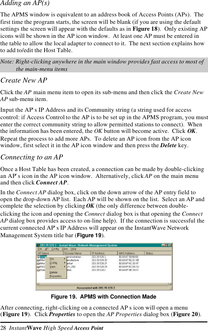 28  InstantWave High Speed Access PointAdding an AP(s)The APMS window is equivalent to an address book of Access Points (APs).  Thefirst time the program starts, the screen will be blank (if you are using the defaultsettings the screen will appear with the defaults as in Figure 18).  Only existing APicons will be shown in the AP icon window.  At least one AP must be entered inthe table to allow the local adapter to connect to it.  The next section explains howto add to/edit the Host Table.Note: Right-clicking anywhere in the main window provides fast access to most ofthe main-menu itemsCreate New AP Click the AP main menu item to open its sub-menu and then click the Create NewAP sub-menu item. Input the AP&rsquo;s IP Address and its Community string (a string used for accesscontrol: if Access Control to the AP is to be set up in the APMS program, you mustenter the correct community string to allow permitted stations to connect).  Whenthe information has been entered, the OK button will become active.  Click OK.Repeat the process to add more APs.  To delete an AP icon from the AP iconwindow, first select it in the AP icon window and then press the Delete key.Connecting to an AP Once a Host Table has been created, a connection can be made by double-clickingan AP&rsquo;s icon in the AP icon window.  Alternatively, click AP on the main menuand then click Connect AP. In the Connect AP dialog box, click on the down arrow of the AP entry field toopen the drop-down AP list.  Each AP will be shown on the list.  Select an AP andcomplete the selection by clicking OK (the only difference between double-clicking the icon and opening the Connect dialog box is that opening the ConnectAP dialog box provides access to on-line help).  If the connection is successful thecurrent connected AP&rsquo;s IP Address will appear on the InstantWave NetworkManagement System title bar (Figure 19).  Figure 19.  APMS with Connection Made After connecting, right-clicking on a connected AP s icon will open a menu(Figure 19).  Click Properties to open the AP Properties dialog box (Figure 20).