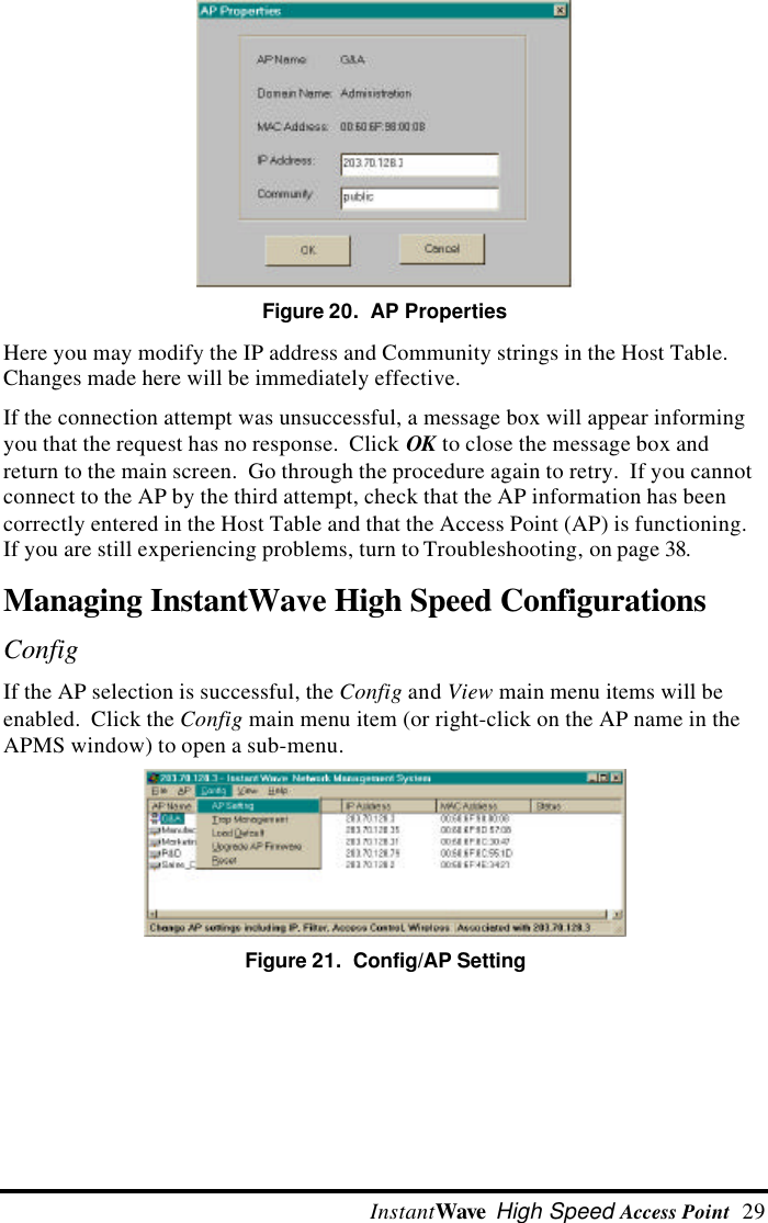  InstantWave High Speed Access Point  29 Figure 20.  AP Properties Here you may modify the IP address and Community strings in the Host Table.Changes made here will be immediately effective. If the connection attempt was unsuccessful, a message box will appear informingyou that the request has no response.  Click OK to close the message box andreturn to the main screen.  Go through the procedure again to retry.  If you cannotconnect to the AP by the third attempt, check that the AP information has beencorrectly entered in the Host Table and that the Access Point (AP) is functioning.If you are still experiencing problems, turn to Troubleshooting, on page 38.Managing InstantWave High Speed ConfigurationsConfig If the AP selection is successful, the Config and View main menu items will beenabled.  Click the Config main menu item (or right-click on the AP name in theAPMS window) to open a sub-menu. Figure 21.  Config/AP Setting