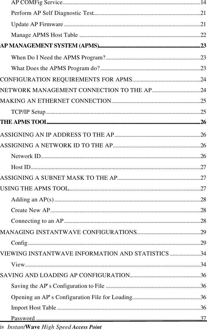 iv  InstantWave High Speed Access PointAP COMFig Service...................................................................................................14Perform AP Self Diagnostic Test.............................................................................21Update AP Firmware ..................................................................................................21Manage APMS Host Table .......................................................................................22AP MANAGEMENT SYSTEM (APMS)..............................................................................................................23When Do I Need the APMS Program?....................................................................23What Does the APMS Program do?........................................................................23CONFIGURATION REQUIREMENTS FOR APMS.................................................24NETWORK MANAGEMENT CONNECTION TO THE AP...................................24MAKING AN ETHERNET CONNECTION................................................................25TCP/IP Setup...............................................................................................................25THE APMS TOOL.....................................................................................................................................................................26ASSIGNING AN IP ADDRESS TO THE AP..............................................................26ASSIGNING A NETWORK ID TO THE AP...............................................................26Network ID...................................................................................................................26Host ID..........................................................................................................................27ASSIGNING A SUBNET MASK TO THE AP............................................................27USING THE APMS TOOL...............................................................................................27Adding an AP(s).........................................................................................................28Create New AP............................................................................................................28Connecting to an AP..................................................................................................28MANAGING INSTANTWAVE CONFIGURATIONS..............................................29Config............................................................................................................................29VIEWING INSTANTWAVE INFORMATION AND STATISTICS ......................34View..............................................................................................................................34SAVING AND LOADING AP CONFIGURATION...................................................36Saving the AP&rsquo;s Configuration to File ....................................................................36Opening an AP&rsquo;s Configuration File for Loading.................................................36Import Host Table .......................................................................................................36Password ......................................................................................................................37