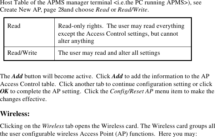 32  InstantWave High Speed Access PointNote: Do not set all the stations in the Access Control table to Read-only.  Oncethis is set and enabled, it will be difficult to modify the AP.  Should thissituation occur, refer to Troubleshooting, page 38Two levels of access are available.  To set access rights, enter a stationand community string (the community string must be the same as the APHost Table of the APMS manager terminal <i.e.the PC running APMS>), seeCreate New AP, page 28and choose Read or Read/Write.Read Read-only rights.  The user may read everythingexcept the Access Control settings, but cannotalter anythingRead/Write The user may read and alter all settingsThe Add button will become active.  Click Add to add the information to the APAccess Control table.  Click another tab to continue configuration setting or clickOK to complete the AP setting.  Click the Config/Reset AP menu item to make thechanges effective.Wireless:Clicking on the Wireless tab opens the Wireless card. The Wireless card groups allthe user configurable wireless Access Point (AP) functions.  Here you may: