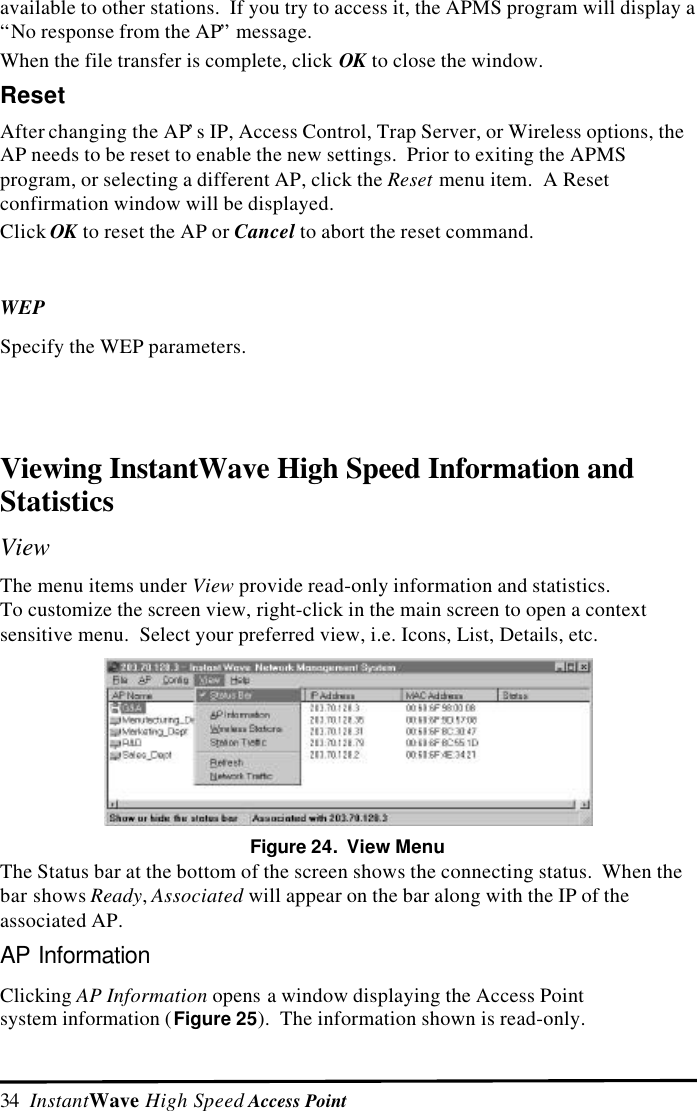 34  InstantWave High Speed Access Pointavailable to other stations.  If you try to access it, the APMS program will display a&ldquo;No response from the AP&rdquo; message.When the file transfer is complete, click OK to close the window.ResetAfter changing the AP&rsquo;s IP, Access Control, Trap Server, or Wireless options, theAP needs to be reset to enable the new settings.  Prior to exiting the APMSprogram, or selecting a different AP, click the Reset menu item.  A Resetconfirmation window will be displayed.Click OK to reset the AP or Cancel to abort the reset command.WEPSpecify the WEP parameters.Viewing InstantWave High Speed Information andStatisticsViewThe menu items under View provide read-only information and statistics.To customize the screen view, right-click in the main screen to open a contextsensitive menu.  Select your preferred view, i.e. Icons, List, Details, etc.Figure 24.  View MenuThe Status bar at the bottom of the screen shows the connecting status.  When thebar shows Ready, Associated will appear on the bar along with the IP of theassociated AP.AP InformationClicking AP Information opens a window displaying the Access Pointsystem information (Figure 25).  The information shown is read-only.