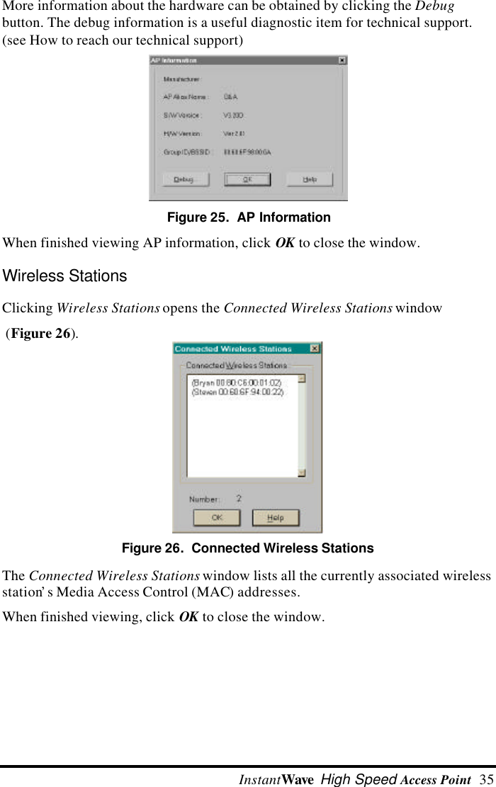  InstantWave High Speed Access Point  35More information about the hardware can be obtained by clicking the Debugbutton. The debug information is a useful diagnostic item for technical support.(see How to reach our technical support)Figure 25.  AP InformationWhen finished viewing AP information, click OK to close the window.Wireless StationsClicking Wireless Stations opens the Connected Wireless Stations window (Figure 26).Figure 26.  Connected Wireless StationsThe Connected Wireless Stations window lists all the currently associated wirelessstation&rsquo;s Media Access Control (MAC) addresses.When finished viewing, click OK to close the window.