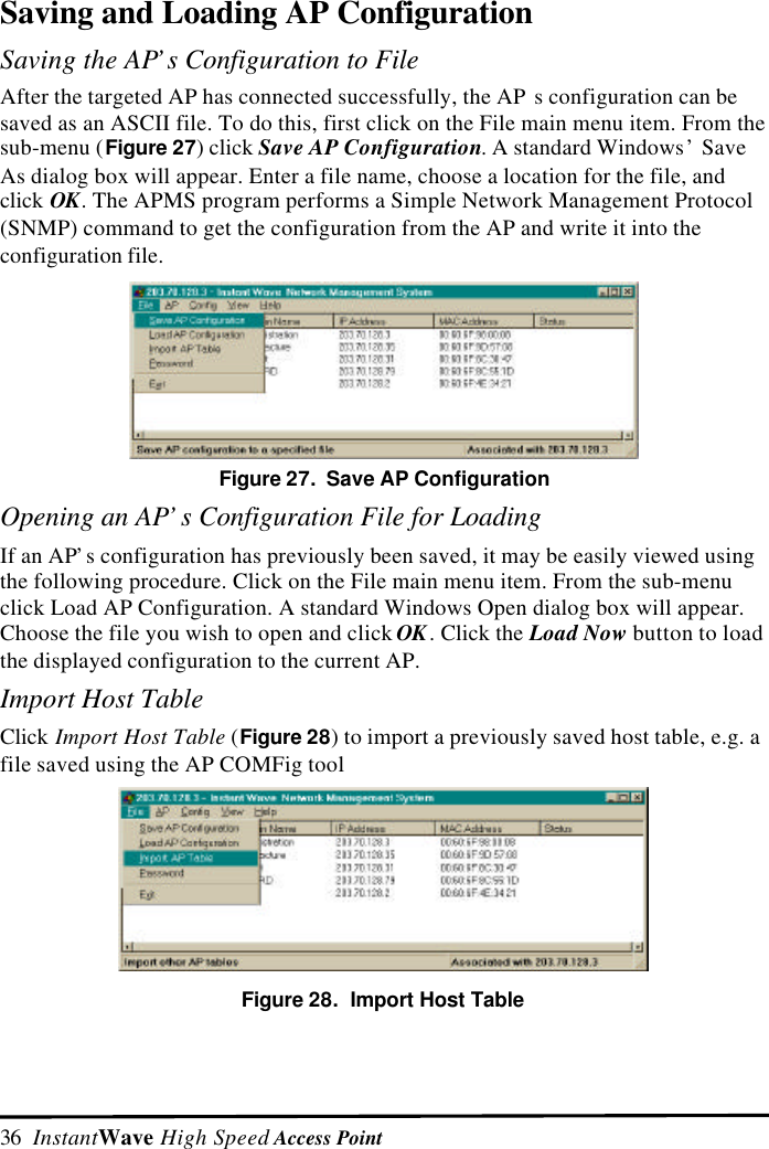 36  InstantWave High Speed Access PointSaving and Loading AP ConfigurationSaving the AP&rsquo;s Configuration to FileAfter the targeted AP has connected successfully, the AP s configuration can besaved as an ASCII file. To do this, first click on the File main menu item. From thesub-menu (Figure 27) click Save AP Configuration. A standard Windows&rsquo; SaveAs dialog box will appear. Enter a file name, choose a location for the file, andclick OK. The APMS program performs a Simple Network Management Protocol(SNMP) command to get the configuration from the AP and write it into theconfiguration file.Figure 27.  Save AP ConfigurationOpening an AP&rsquo;s Configuration File for LoadingIf an AP&rsquo;s configuration has previously been saved, it may be easily viewed usingthe following procedure. Click on the File main menu item. From the sub-menuclick Load AP Configuration. A standard Windows Open dialog box will appear.Choose the file you wish to open and click OK. Click the Load Now button to loadthe displayed configuration to the current AP.Import Host TableClick Import Host Table (Figure 28) to import a previously saved host table, e.g. afile saved using the AP COMFig toolFigure 28.  Import Host Table