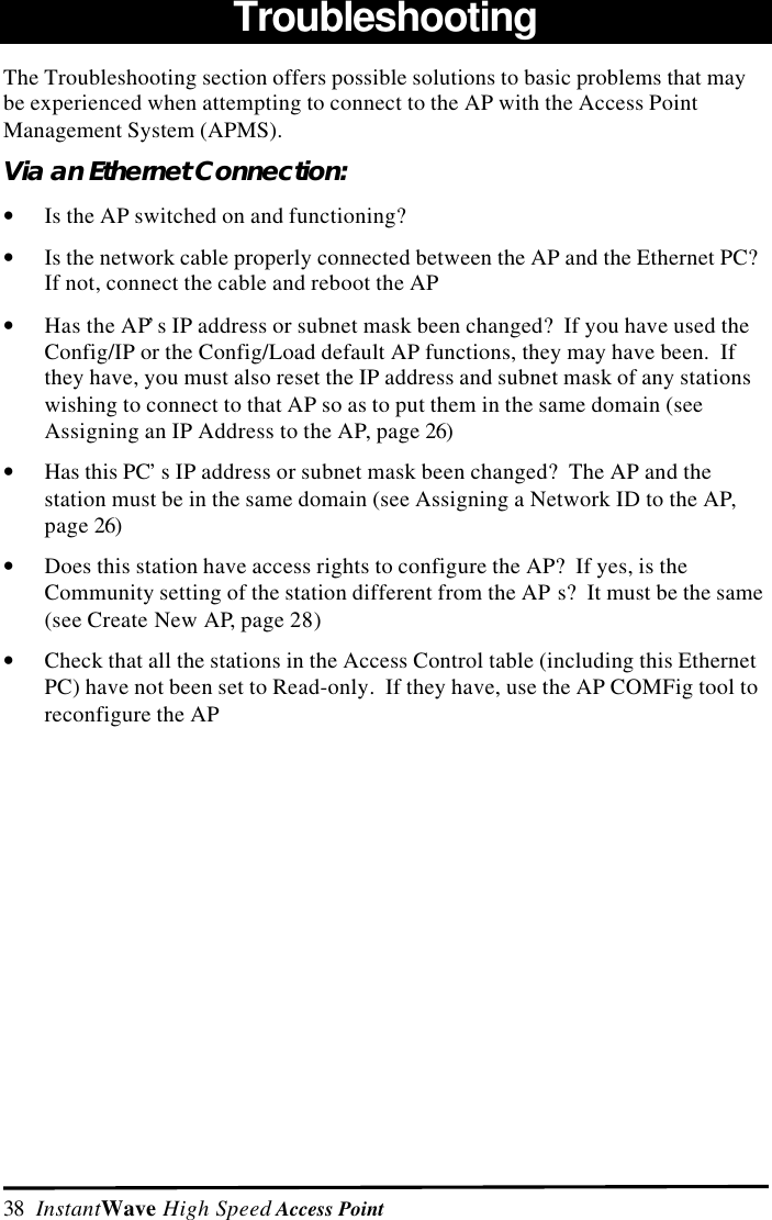 38  InstantWave High Speed Access PointTroubleshootingThe Troubleshooting section offers possible solutions to basic problems that maybe experienced when attempting to connect to the AP with the Access PointManagement System (APMS).Via an Ethernet Connection:&bull; Is the AP switched on and functioning?&bull; Is the network cable properly connected between the AP and the Ethernet PC?If not, connect the cable and reboot the AP&bull; Has the AP&rsquo;s IP address or subnet mask been changed?  If you have used theConfig/IP or the Config/Load default AP functions, they may have been.  Ifthey have, you must also reset the IP address and subnet mask of any stationswishing to connect to that AP so as to put them in the same domain (seeAssigning an IP Address to the AP, page 26)&bull; Has this PC&rsquo;s IP address or subnet mask been changed?  The AP and thestation must be in the same domain (see Assigning a Network ID to the AP,page 26)&bull; Does this station have access rights to configure the AP?  If yes, is theCommunity setting of the station different from the AP s?  It must be the same(see Create New AP, page 28)&bull; Check that all the stations in the Access Control table (including this EthernetPC) have not been set to Read-only.  If they have, use the AP COMFig tool toreconfigure the AP