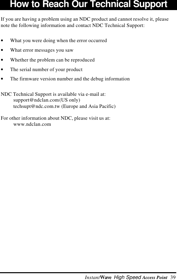  InstantWave High Speed Access Point  39How to Reach Our Technical SupportIf you are having a problem using an NDC product and cannot resolve it, pleasenote the following information and contact NDC Technical Support:&bull; What you were doing when the error occurred&bull; What error messages you saw&bull; Whether the problem can be reproduced&bull; The serial number of your product&bull; The firmware version number and the debug informationNDC Technical Support is available via e-mail at:support@ndclan.com (US only)techsupt@ndc.com.tw (Europe and Asia Pacific)For other information about NDC, please visit us at:www.ndclan.com