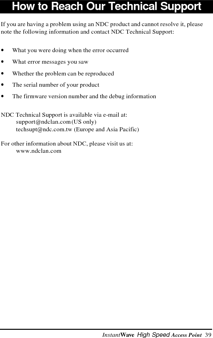 40  InstantWave High Speed Access PointNDC Limited WarrantyHardwareNDC (NDC Communications, Inc.) warrants its products to be free of defects inworkmanship and materials, under normal use and service, for a period of 12months from the date of purchase from NDC or its Authorized Reseller and for theperiod of time specified in the documentation supplied with each product.Should a product fail to be in good working order during the applicable warrantyperiod, NDC will, at its option and expense, repair or replace it, or deliver to thepurchaser an equivalent product or part at no additional charge except as set forthbelow.  Repair parts and replacement products are furnished on an exchange basisand will be either reconditioned or new.  All replaced products and parts willbecome the property of NDC.  Any replaced or repaired product or part has aninety (90) day warranty or the remainder of the initial warranty period, whicheveris longer.NDC shall not be liable under this warranty if its testing and examination disclosethat the alleged defect in the product does not exist or was caused by thepurchaser&rsquo;s, or any third party&rsquo;s misuse, neglect, improper installation or testing,unauthorized attempt to repair or modify, or any other cause beyond the range ofthe intended use, or by accident, fire, lightning, or other hazard.SoftwareSoftware and documentation materials are supplied   without warranty as totheir performance, merchantability, or fitness for any particular purpose.  However,the diskette media containing the software are covered by a 90-day warranty whichprotects the purchaser against failure within that period.