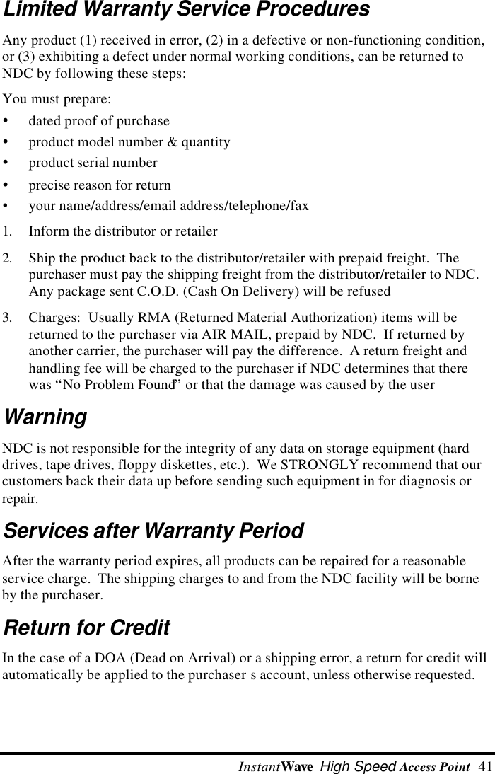  InstantWave High Speed Access Point  41Limited Warranty Service ProceduresAny product (1) received in error, (2) in a defective or non-functioning condition,or (3) exhibiting a defect under normal working conditions, can be returned toNDC by following these steps:You must prepare:&Yuml; dated proof of purchase&Yuml; product model number &amp; quantity&Yuml; product serial number&Yuml; precise reason for return&Yuml; your name/address/email address/telephone/fax1. Inform the distributor or retailer2. Ship the product back to the distributor/retailer with prepaid freight.  Thepurchaser must pay the shipping freight from the distributor/retailer to NDC.Any package sent C.O.D. (Cash On Delivery) will be refused3. Charges:  Usually RMA (Returned Material Authorization) items will bereturned to the purchaser via AIR MAIL, prepaid by NDC.  If returned byanother carrier, the purchaser will pay the difference.  A return freight andhandling fee will be charged to the purchaser if NDC determines that therewas &ldquo;No Problem Found&rdquo; or that the damage was caused by the userWarningNDC is not responsible for the integrity of any data on storage equipment (harddrives, tape drives, floppy diskettes, etc.).  We STRONGLY recommend that ourcustomers back their data up before sending such equipment in for diagnosis orrepair.Services after Warranty PeriodAfter the warranty period expires, all products can be repaired for a reasonableservice charge.  The shipping charges to and from the NDC facility will be borneby the purchaser.Return for CreditIn the case of a DOA (Dead on Arrival) or a shipping error, a return for credit willautomatically be applied to the purchaser s account, unless otherwise requested.