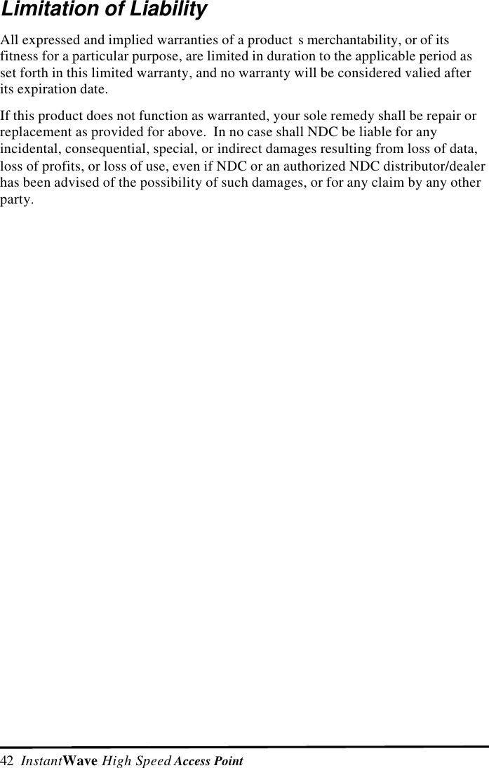 42  InstantWave High Speed Access PointLimitation of LiabilityAll expressed and implied warranties of a product s merchantability, or of itsfitness for a particular purpose, are limited in duration to the applicable period asset forth in this limited warranty, and no warranty will be considered valied afterits expiration date.If this product does not function as warranted, your sole remedy shall be repair orreplacement as provided for above.  In no case shall NDC be liable for anyincidental, consequential, special, or indirect damages resulting from loss of data,loss of profits, or loss of use, even if NDC or an authorized NDC distributor/dealerhas been advised of the possibility of such damages, or for any claim by any otherparty.
