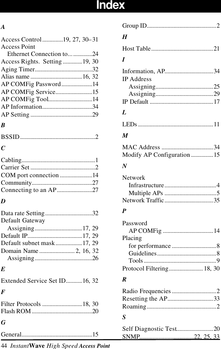44  InstantWave High Speed Access PointIndexAAccess Control..............19, 27, 30&ndash;31Access PointEthernet Connection to................24Access Rights.  Setting .............19, 30Aging Timer.......................................32Alias name ...................................16, 32AP COMFig Password.....................14AP COMFig Service.........................15AP COMFig Tool..............................14AP Information..................................34AP Setting ..........................................29BBSSID...................................................2CCabling..................................................1Carrier Set ............................................2COM port connection ......................14Community.........................................27Connecting to an AP........................27DData rate Setting................................32Default GatewayAssigning................................17, 29Default IP.....................................17, 29Default subnet mask..................17, 29Domain Name ........................ 2, 16, 32Assigning.......................................26EExtended Service Set ID...........16, 32FFilter Protocols ...........................18, 30Flash ROM .........................................20GGeneral................................................15Group ID...............................................2HHost Table..........................................21IInformation, AP.................................34IP AddressAssigning.......................................25Assigning.......................................29IP Default ...........................................17LLEDs ...................................................11MMAC Address ...................................34Modify AP Configuration ...............15NNetworkInfrastructure...................................4Multiple APs ...................................5Network Traffic.................................35PPasswordAP COMFig ..................................14Placingfor performance ..............................8Guidelines........................................8Tools .................................................9Protocol Filtering....................... 18, 30RRadio Frequencies ..............................2Resetting the AP...............................33Roaming...............................................2SSelf Diagnostic Test.........................20SNMP.....................................22, 25, 33