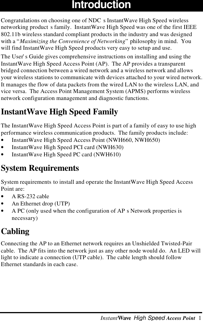  InstantWave High Speed Access Point  1Introduction Congratulations on choosing one of NDC s InstantWave High Speed wirelessnetworking product s family.  InstantWave High Speed was one of the first IEEE802.11b wireless standard compliant products in the industry and was designedwith a &ldquo;Maximizing the Convenience of Networking&rdquo; philosophy in mind.  Youwill find InstantWave High Speed products very easy to setup and use. The User&rsquo;s Guide gives comprehensive instructions on installing and using theInstantWave High Speed Access Point (AP).  The AP provides a transparentbridged connection between a wired network and a wireless network and allowsyour wireless stations to communicate with devices attached to your wired network.It manages the flow of data packets from the wired LAN to the wireless LAN, andvice versa.  The Access Point Management System (APMS) performs wirelessnetwork configuration management and diagnostic functions.InstantWave High Speed Family The InstantWave High Speed Access Point is part of a family of easy to use highperformance wireless communication products.  The family products include:&bull; InstantWave High Speed Access Point (NWH660, NWH650)&bull; InstantWave High Speed PCI card (NWH630)&bull; InstantWave High Speed PC card (NWH610)System Requirements System requirements to install and operate the InstantWave High Speed AccessPoint are:&bull; A RS-232 cable&bull; An Ethernet drop (UTP)&bull; A PC (only used when the configuration of AP s Network properties isnecessary)Cabling Connecting the AP to an Ethernet network requires an Unshielded Twisted-Paircable.  The AP fits into the network just as any other node would do.  An LED willlight to indicate a connection (UTP cable).  The cable length should followEthernet standards in each case.
