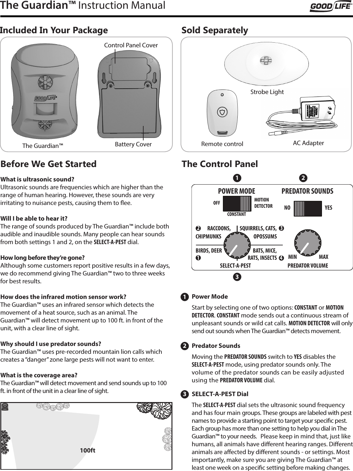 The Guardian&trade; Instruction ManualIncluded In Your PackageBefore We Get StartedSold SeparatelyThe Guardian&trade;Control Panel CoverBattery Cover AC AdapterRemote controlStrobe LightSELECT-A-PEST Dial3The SELECT-A-PEST dial sets the ultrasonic sound frequency and has four main groups. These groups are labeled with pest names to provide a starting point to target your specic pest. Each group has more than one setting to help you dial in The Guardian&trade; to your needs.   Please keep in mind that, just like humans, all animals have dierent hearing ranges. Dierent animals are aected by dierent sounds - or settings. Most importantly, make sure you are giving The Guardian&trade; at least one week on a specic setting before making changes.Power Mode1Start by selecting one of two options: CONSTANT or MOTION DETECTOR. CONSTANT mode sends out a continuous stream of unpleasant sounds or wild cat calls. MOTION DETECTOR will only send out sounds when The Guardian&trade; detects movement. Predator Sounds2Moving the PREDATOR SOUNDS switch to YES disables the  SELECT-A-PEST mode, using predator sounds only. The  volume of the predator sounds can be easily adjusted using the PREDATOR VOLUME dial. What is ultrasonic sound?Ultrasonic sounds are frequencies which are higher than the range of human hearing. However, these sounds are very  irritating to nuisance pests, causing them to ee. Will I be able to hear it?The range of sounds produced by The Guardian&trade; include both audible and inaudible sounds. Many people can hear sounds from both settings 1 and 2, on the SELECT-A-PEST dial.How long before they&rsquo;re gone?Although some customers report positive results in a few days, we do recommend giving The Guardian&trade; two to three weeks for best results. How does the infrared motion sensor work?The Guardian&trade; uses an infrared sensor which detects the  movement of a heat source, such as an animal. The  Guardian&trade; will detect movement up to 100 ft. in front of the unit, with a clear line of sight.Why should I use predator sounds?The Guardian&trade; uses pre-recorded mountain lion calls which creates a &ldquo;danger&rdquo; zone large pests will not want to enter.What is the coverage area?The Guardian&trade; will detect movement and send sounds up to 100 ft. in front of the unit in a clear line of sight. OFF NOMIN MAXBIRDS, DEEROPOSSUMSCHIPMUNKSRACCOONS,BATS, MICE,YESCONSTANTPOWER MODE PREDATOR SOUNDSPREDATOR VOLUMESELECT-A-PESTMOTIONDETECTORSQUIRRELS, CATS,RATS, INSECTS32141 23The Control Panel100ft