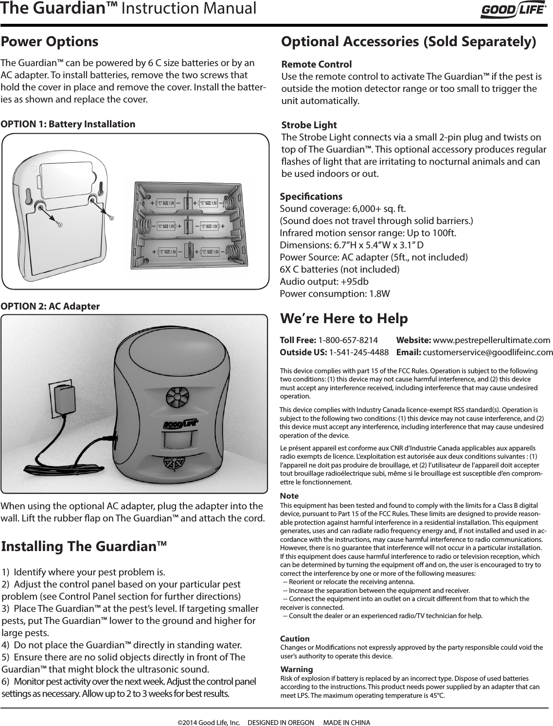 The Guardian&trade; Instruction ManualNoteThis equipment has been tested and found to comply with the limits for a Class B digital device, pursuant to Part 15 of the FCC Rules. These limits are designed to provide reason-able protection against harmful interference in a residential installation. This equipment generates, uses and can radiate radio frequency energy and, if not installed and used in ac-cordance with the instructions, may cause harmful interference to radio communications. However, there is no guarantee that interference will not occur in a particular installation.If this equipment does cause harmful interference to radio or television reception, which can be determined by turning the equipment o and on, the user is encouraged to try to correct the interference by one or more of the following measures:  -- Reorient or relocate the receiving antenna.  -- Increase the separation between the equipment and receiver.  -- Connect the equipment into an outlet on a circuit dierent from that to which the receiver is connected.  -- Consult the dealer or an experienced radio/TV technician for help.We&rsquo;re Here to Help Toll Free: 1-800-657-8214 Outside US: 1-541-245-4488CautionChanges or Modications not expressly approved by the party responsible could void the user&rsquo;s authority to operate this device.WarningRisk of explosion if battery is replaced by an incorrect type. Dispose of used batteries  according to the instructions. This product needs power supplied by an adapter that can meet LPS. The maximum operating temperature is 45&deg;C.This device complies with Industry Canada licence-exempt RSS standard(s). Operation is subject to the following two conditions: (1) this device may not cause interference, and (2) this device must accept any interference, including interference that may cause undesired operation of the device.Website: www.pestrepellerultimate.com  Email: customerservice@goodlifeinc.comThis device complies with part 15 of the FCC Rules. Operation is subject to the following two conditions: (1) this device may not cause harmful interference, and (2) this device must accept any interference received, including interference that may cause undesired operation.Le pr&eacute;sent appareil est conforme aux CNR d&rsquo;Industrie Canada applicables aux appareils radio exempts de licence. L&rsquo;exploitation est autoris&eacute;e aux deux conditions suivantes : (1) l&rsquo;appareil ne doit pas produire de brouillage, et (2) l&rsquo;utilisateur de l&rsquo;appareil doit accepter tout brouillage radio&eacute;lectrique subi, m&ecirc;me si le brouillage est susceptible d&rsquo;en comprom-ettre le fonctionnement.&copy;2014 Good Life, Inc.     DESIGNED IN OREGON      MADE IN CHINAPower Options Optional Accessories (Sold Separately)The Guardian&trade; can be powered by 6 C size batteries or by an AC adapter. To install batteries, remove the two screws that hold the cover in place and remove the cover. Install the batter-ies as shown and replace the cover.When using the optional AC adapter, plug the adapter into the wall. Lift the rubber ap on The Guardian&trade; and attach the cord. Remote ControlUse the remote control to activate The Guardian&trade; if the pest is outside the motion detector range or too small to trigger the unit automatically.  Strobe LightThe Strobe Light connects via a small 2-pin plug and twists on top of The Guardian&trade;. This optional accessory produces regular ashes of light that are irritating to nocturnal animals and can be used indoors or out. Installing The Guardian&trade;1)  Identify where your pest problem is.2)  Adjust the control panel based on your particular pest  problem (see Control Panel section for further directions)3)  Place The Guardian&trade; at the pest&rsquo;s level. If targeting smaller pests, put The Guardian&trade; lower to the ground and higher for large pests. 4)  Do not place the Guardian&trade; directly in standing water. 5)  Ensure there are no solid objects directly in front of The Guardian&trade; that might block the ultrasonic sound.6)  Monitor pest activity over the next week. Adjust the control panel settings as necessary. Allow up to 2 to 3 weeks for best results.OPTION 1: Battery InstallationOPTION 2: AC AdapterSpecicationsSound coverage: 6,000+ sq. ft.(Sound does not travel through solid barriers.)Infrared motion sensor range: Up to 100ft.Dimensions: 6.7&rdquo;H x 5.4&rdquo;W x 3.1&rdquo; DPower Source: AC adapter (5ft., not included)6X C batteries (not included)Audio output: +95dbPower consumption: 1.8W