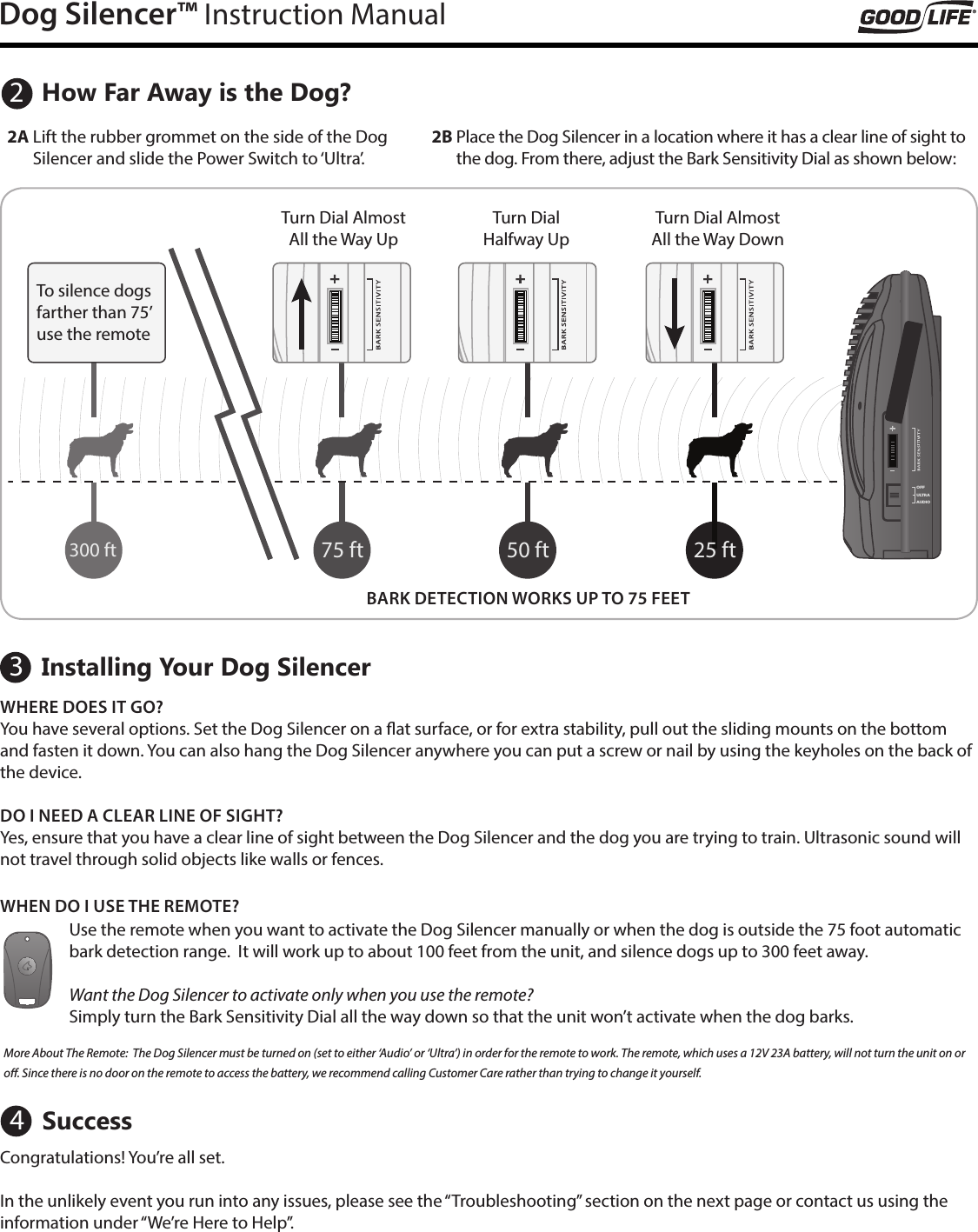 Dog Silencer&trade; Instruction ManualHow Far Away is the Dog?Installing Your Dog Silencer2A  Lift the rubber grommet on the side of the Dog Silencer and slide the Power Switch to &lsquo;Ultra&rsquo;. 2B  Place the Dog Silencer in a location where it has a clear line of sight to the dog. From there, adjust the Bark Sensitivity Dial as shown below:AUDIOULTRAOFFAUDIOULTRAOFF25 ft75 ft300 ftAUDIOULTRAOFFAUDIOULTRAOFF50 ftWHERE DOES IT GO? You have several options. Set the Dog Silencer on a at surface, or for extra stability, pull out the sliding mounts on the bottom and fasten it down. You can also hang the Dog Silencer anywhere you can put a screw or nail by using the keyholes on the back of the device.DO I NEED A CLEAR LINE OF SIGHT?Yes, ensure that you have a clear line of sight between the Dog Silencer and the dog you are trying to train. Ultrasonic sound will not travel through solid objects like walls or fences. Turn Dial Almost All the Way DownBARK DETECTION WORKS UP TO 75 FEETTurn Dial Almost All the Way UpTurn Dial  Halfway UpTo silence dogs farther than 75&rsquo; use the remote23Use the remote when you want to activate the Dog Silencer manually or when the dog is outside the 75 foot automatic bark detection range.  It will work up to about 100 feet from the unit, and silence dogs up to 300 feet away. Want the Dog Silencer to activate only when you use the remote?  Simply turn the Bark Sensitivity Dial all the way down so that the unit won&rsquo;t activate when the dog barks.  More About The Remote:  The Dog Silencer must be turned on (set to either &lsquo;Audio&rsquo; or &lsquo;Ultra&rsquo;) in order for the remote to work. The remote, which uses a 12V 23A battery, will not turn the unit on or o. Since there is no door on the remote to access the battery, we recommend calling Customer Care rather than trying to change it yourself.  WHEN DO I USE THE REMOTE?Success4Congratulations! You&rsquo;re all set. In the unlikely event you run into any issues, please see the &ldquo;Troubleshooting&rdquo; section on the next page or contact us using the information under &ldquo;We&rsquo;re Here to Help&rdquo;.