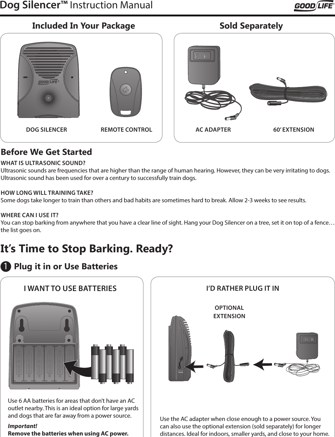 Dog Silencer&trade; Instruction ManualIncluded In Your PackageI WANT TO USE BATTERIESSold SeparatelyI&rsquo;D RATHER PLUG IT INAC ADAPTERDOG SILENCER 60&rsquo; EXTENSIONREMOTE CONTROLBefore We Get StartedWHAT IS ULTRASONIC SOUND?Ultrasonic sounds are frequencies that are higher than the range of human hearing. However, they can be very irritating to dogs. Ultrasonic sound has been used for over a century to successfully train dogs.HOW LONG WILL TRAINING TAKE?Some dogs take longer to train than others and bad habits are sometimes hard to break. Allow 2-3 weeks to see results.WHERE CAN I USE IT?You can stop barking from anywhere that you have a clear line of sight. Hang your Dog Silencer on a tree, set it on top of a fence&hellip;the list goes on. Plug it in or Use BatteriesIt&rsquo;s Time to Stop Barking. Ready?Use 6 AA batteries for areas that don&rsquo;t have an AC outlet nearby. This is an ideal option for large yards and dogs that are far away from a power source.Important!  Remove the batteries when using AC power.Use the AC adapter when close enough to a power source. You can also use the optional extension (sold separately) for longer distances. Ideal for indoors, smaller yards, and close to your home.AA SIZ E L R6 1.5VAA SIZ E L R6 1.5VAA SIZ E L R6 1.5VAA SIZ E L R6 1.5VAA SIZ E L R6 1.5VAA SIZ E L R6 1.5VDC  9VOPTIONALEXTENSION1