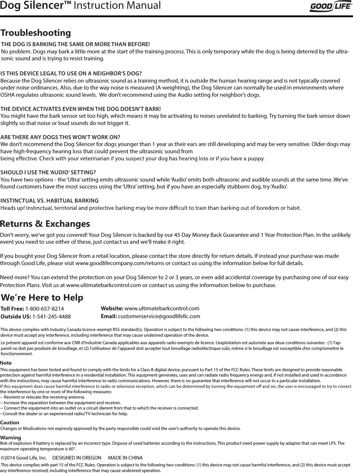Dog Silencer&trade; Instruction ManualNoteThis equipment has been tested and found to comply with the limits for a Class B digital device, pursuant to Part 15 of the FCC Rules. These limits are designed to provide reasonable protection against harmful interference in a residential installation. This equipment generates, uses and can radiate radio frequency energy and, if not installed and used in accordance with the instructions, may cause harmful interference to radio communications. However, there is no guarantee that interference will not occur in a particular installation.the interference by one or more of the following measures:-- Reorient or relocate the receiving antenna.-- Increase the separation between the equipment and receiver.-- Connect the equipment into an outlet on a circuit dierent from that to which the receiver is connected.--Consult the dealer or an experienced radio/TV technician for help.We&rsquo;re Here to Help Toll Free: 1-800-657-8214 Outside US: 1-541-245-4488CautionChanges or Modications not expressly approved by the party responsible could void the user&rsquo;s authority to operate this device.WarningRisk of explosion if battery is replaced by an incorrect type. Dispose of used batteries according to the instructions. This product need power supply by adapter that can meet LPS. The maximum operating temperature is 60&deg;.IS THIS DEVICE LEGAL TO USE ON A NEIGHBOR&rsquo;S DOG?Because the Dog Silencer relies on ultrasonic sound as a training method, it is outside the human hearing range and is not typically covered under noise ordinances. Also, due to the way noise is measured (A-weighting), the Dog Silencer can normally be used in environments where OSHA regulates ultrasonic sound levels.  We don&rsquo;t recommend using the Audio setting for neighbor&rsquo;s dogs.THE DEVICE ACTIVATES EVEN WHEN THE DOG DOESN&rsquo;T BARK!You might have the bark sensor set too high, which means it may be activating to noises unrelated to barking. Try turning the bark sensor down slightly so that noise or loud sounds do not trigger it.ARE THERE ANY DOGS THIS WON&rsquo;T WORK ON?We don&rsquo;t recommend the Dog Silencer for dogs younger than 1 year as their ears are still developing and may be very sensitive. Older dogs may have high-frequency hearing loss that could prevent the ultrasonic sound from  SHOULD I USE THE &lsquo;AUDIO&rsquo; SETTING?You have two options - the &lsquo;Ultra&rsquo; setting emits ultrasonic sound while &lsquo;Audio&rsquo; emits both ultrasonic and audible sounds at the same time. We&rsquo;ve found customers have the most success using the &lsquo;Ultra&rsquo; setting, but if you have an especially stubborn dog, try &lsquo;Audio&rsquo;. INSTINCTUAL VS. HABITUAL BARKINGReturns &amp; ExchangesDon&rsquo;t worry, we&rsquo;ve got you covered! Your Dog Silencer is backed by our 45 Day Money Back Guarantee and 1 Year Protection Plan. In the unlikely event you need to use either of these, just contact us and we&rsquo;ll make it right.If you bought your Dog Silencer from a retail location, please contact the store directly for return details. If instead your purchase was made through Good Life, please visit www.goodlifecompany.com/returns or contact us using the information below for full details.Need more? You can extend the protection on your Dog Silencer to 2 or 3 years, or even add accidental coverage by purchasing one of our easy Protection Plans. Visit us at www.ultimatebarkcontrol.com or contact us using the information below to purchase.TroubleshootingTHE DOG IS BARKING THE SAME OR MORE THAN BEFORE!No problem. Dogs may bark a little more at the start of the training process. This is only temporary while the dog is being deterred by the ultra-sonic sound and is trying to resist training.This device complies with Industry Canada licence-exempt RSS standard(s). Operation is subject to the following two conditions: (1) this device may not cause interference, and (2) this device must accept any interference, including interference that may cause undesired operation of the device.Website: www.ultimatebarkcontrol.com  Email: customerservice@goodlifellc.com&copy;2014 Good Life, Inc.     DESIGNED IN OREGON      MADE IN CHINALe pr&eacute;sent appareil est conforme aux CNR d&rsquo;Industrie Canada applicables aux appareils radio exempts de licence. L&rsquo;exploitation est autoris&eacute;e aux deux conditions suivantes : (1) l&rsquo;ap-pareil ne doit pas produire de brouillage, et (2) l&rsquo;utilisateur de l&rsquo;appareil doit accepter tout brouillage radio&eacute;lectrique subi, m&ecirc;me si le brouillage est susceptible d&rsquo;en compromettre le fonctionnement. This device complies with part 15 of the FCC Rules. Operation is subject to the following two conditions: (1) this device may not cause harmful interference, and (2) this device must accept any interference received, including interference that may cause undesired operation.     