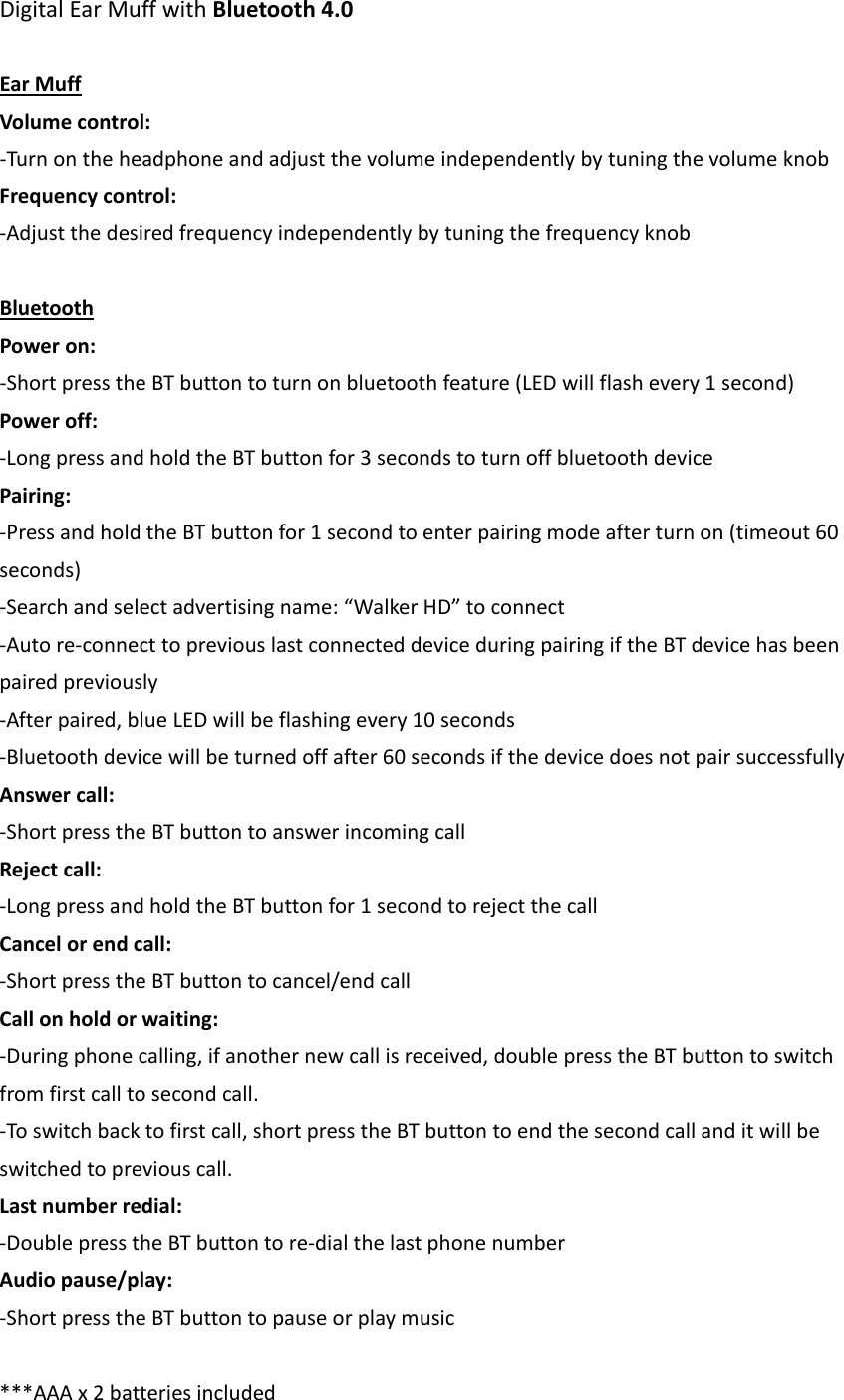 DigitalEarMuffwithBluetooth4.0EarMuffVolumecontrol:‐TurnontheheadphoneandadjustthevolumeindependentlybytuningthevolumeknobFrequencycontrol:‐AdjustthedesiredfrequencyindependentlybytuningthefrequencyknobBluetoothPoweron:‐ShortpresstheBTbuttontoturnonbluetoothfeature(LEDwillflashevery1second)Poweroff:‐LongpressandholdtheBTbuttonfor3secondstoturnoffbluetoothdevicePairing:‐PressandholdtheBTbuttonfor1secondtoenterpairingmodeafterturnon(timeout60seconds)‐Searchandselectadvertisingname:&ldquo;WalkerHD&rdquo;toconnect‐Autore‐connecttopreviouslastconnecteddeviceduringpairingiftheBTdevicehasbeenpairedpreviously‐Afterpaired,blueLEDwillbeflashingevery10seconds‐Bluetoothdevicewillbeturnedoffafter60secondsifthedevicedoesnotpairsuccessfullyAnswercall:‐ShortpresstheBTbuttontoanswerincomingcallRejectcall:‐LongpressandholdtheBTbuttonfor1secondtorejectthecallCancelorendcall:‐ShortpresstheBTbuttontocancel/endcallCallonholdorwaiting:‐Duringphonecalling,ifanothernewcallisreceived,doublepresstheBTbuttontoswitchfromfirstcalltosecondcall.‐Toswitchbacktofirstcall,shortpresstheBTbuttontoendthesecondcallanditwillbeswitchedtopreviouscall.Lastnumberredial:‐DoublepresstheBTbuttontore‐dialthelastphonenumberAudiopause/play:‐ShortpresstheBTbuttontopauseorplaymusic***AAAx2batteriesincluded