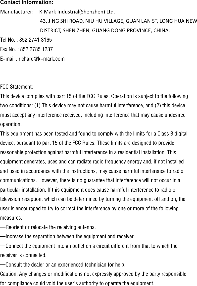 Contact Information: Manufacturer:K‐MarkIndustrial(Shenzhen)Ltd.43,JINGSHIROAD,NIUHUVILLAGE,GUANLANST,LONGHUANEWDISTRICT,SHENZHEN,GUANGDONGPROVINCE,CHINA.Tel No. : 852 2741 3165 Fax No. : 852 2785 1237 E-mail : richard@k-mark.com   FCC Statement: This device complies with part 15 of the FCC Rules. Operation is subject to the following two conditions: (1) This device may not cause harmful interference, and (2) this device must accept any interference received, including interference that may cause undesired operation. This equipment has been tested and found to comply with the limits for a Class B digital device, pursuant to part 15 of the FCC Rules. These limits are designed to provide reasonable protection against harmful interference in a residential installation. This equipment generates, uses and can radiate radio frequency energy and, if not installed and used in accordance with the instructions, may cause harmful interference to radio communications. However, there is no guarantee that interference will not occur in a particular installation. If this equipment does cause harmful interference to radio or television reception, which can be determined by turning the equipment off and on, the user is encouraged to try to correct the interference by one or more of the following measures: &mdash;Reorient or relocate the receiving antenna. &mdash;Increase the separation between the equipment and receiver. &mdash;Connect the equipment into an outlet on a circuit different from that to which the receiver is connected. &mdash;Consult the dealer or an experienced technician for help. Caution: Any changes or modifications not expressly approved by the party responsible for compliance could void the user's authority to operate the equipment.