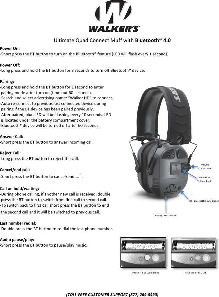 !!!!!!!Ultimate!Quad!Connect!Muff!with!Bluetooth&reg;(4.0!Power(On:(5Short!press!the!BT!button!to!turn!on!the!Bluetooth&reg;!feature!(LED!will!flash!every!1!second).((Power(Off:((5Long!press!and!hold!the!BT!button!for!3!seconds!to!turn!off!Bluetooth&reg;!device.!(Pairing:((5Long!press!and!hold!the!BT!button!for!1!second!to!enter!!pairing!mode!after!turn!on!(time!out!605seconds).!5Search!and!select!advertising!name:!&ldquo;Walker!HD&rdquo;!to!connect.!5Auto!re5connect!to!previous!last!connected!device!during!!pairing!if!the!BT!device!has!been!paired!previously.!5After!paired,!blue!LED!will!be!flashing!every!10!seconds.!LED!!!is!located!under!the!battery!compartment!cover.!5Bluetooth&reg;!device!will!be!turned!off!after!60!seconds.!(Answer(Call:((5Short!press!the!BT!button!to!answer!incoming!call.!(Reject(Call:((5Long!press!the!BT!button!to!reject!the!call.!(Cancel/end(call:((5Short!press!the!BT!button!to!cancel/end!call.!(Call(on(hold/waiting:((5During!phone!calling,!if!another!new!call!is!received,!double!!press!the!BT!button!to!switch!from!first!call!to!second!call.!5To!switch!back!to!first!call!short!press!the!BT!button!to!end!!the!second!call!and!it!will!be!switched!to!previous!call.!(Last(number(redial:(5Double!press!the!BT!button!to!re5dial!the!last!phone!number.!(Audio(pause/play:((5Short!press!the!BT!button!to!pause/play!music.!!!!!!!!!!"#$$%&amp;'(()*+,"#-('),+..#'")!/001)234%/5461!)Volume!Control!Knob!Bluetooth&reg;!Volume!Knob!Battery!Compartment!BT!5!Bluetooth&reg; Sync!Button!Paired!&ndash;!Blue!LED!Flashes!!!!!!!!!!!Not!Paired!&ndash;!LED!Off!
